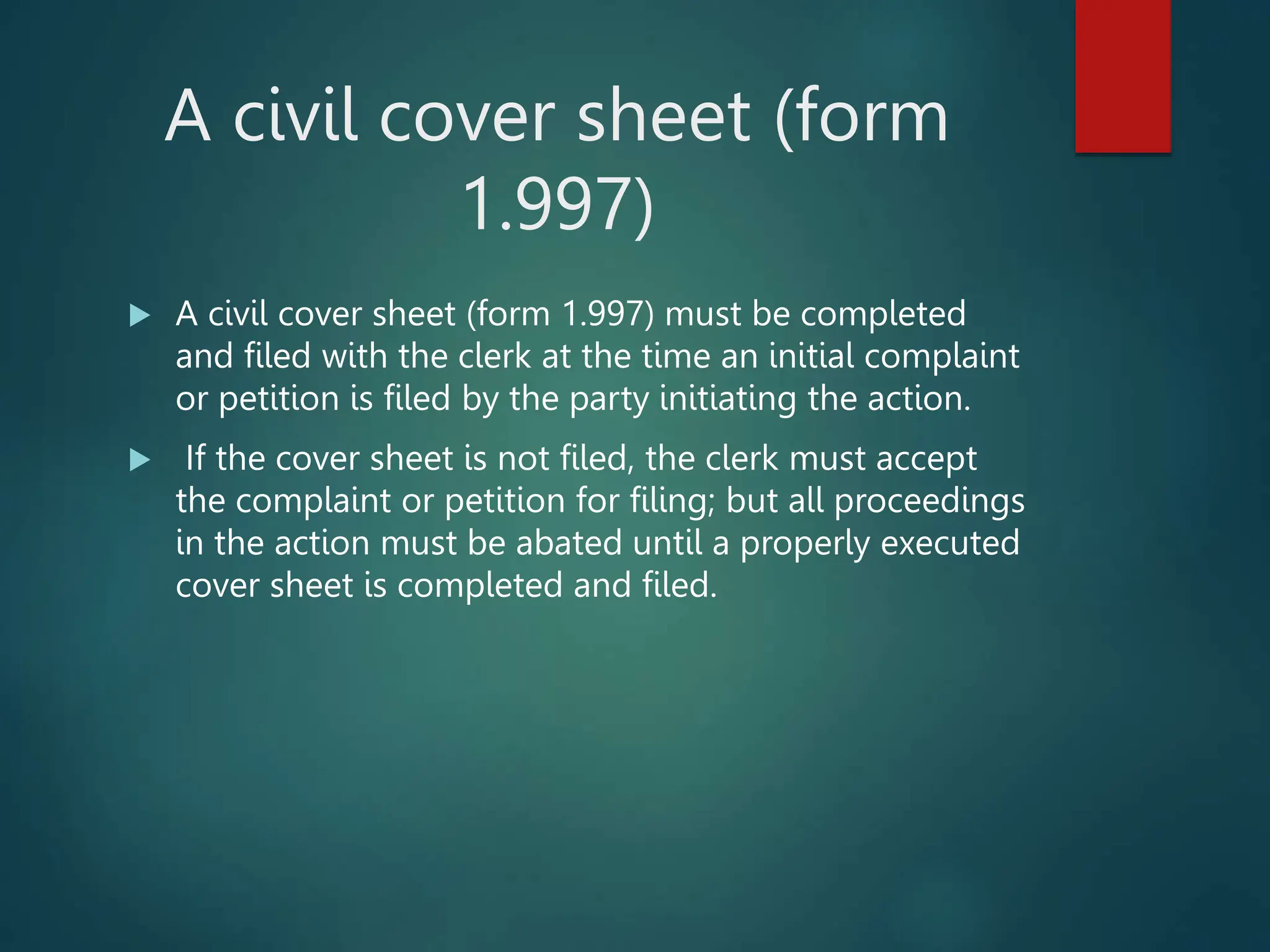 A civil cover sheet (form
1.997)
 A civil cover sheet (form 1.997) must be completed
and filed with the clerk at the time an initial complaint
or petition is filed by the party initiating the action.
 If the cover sheet is not filed, the clerk must accept
the complaint or petition for filing; but all proceedings
in the action must be abated until a properly executed
cover sheet is completed and filed.
 