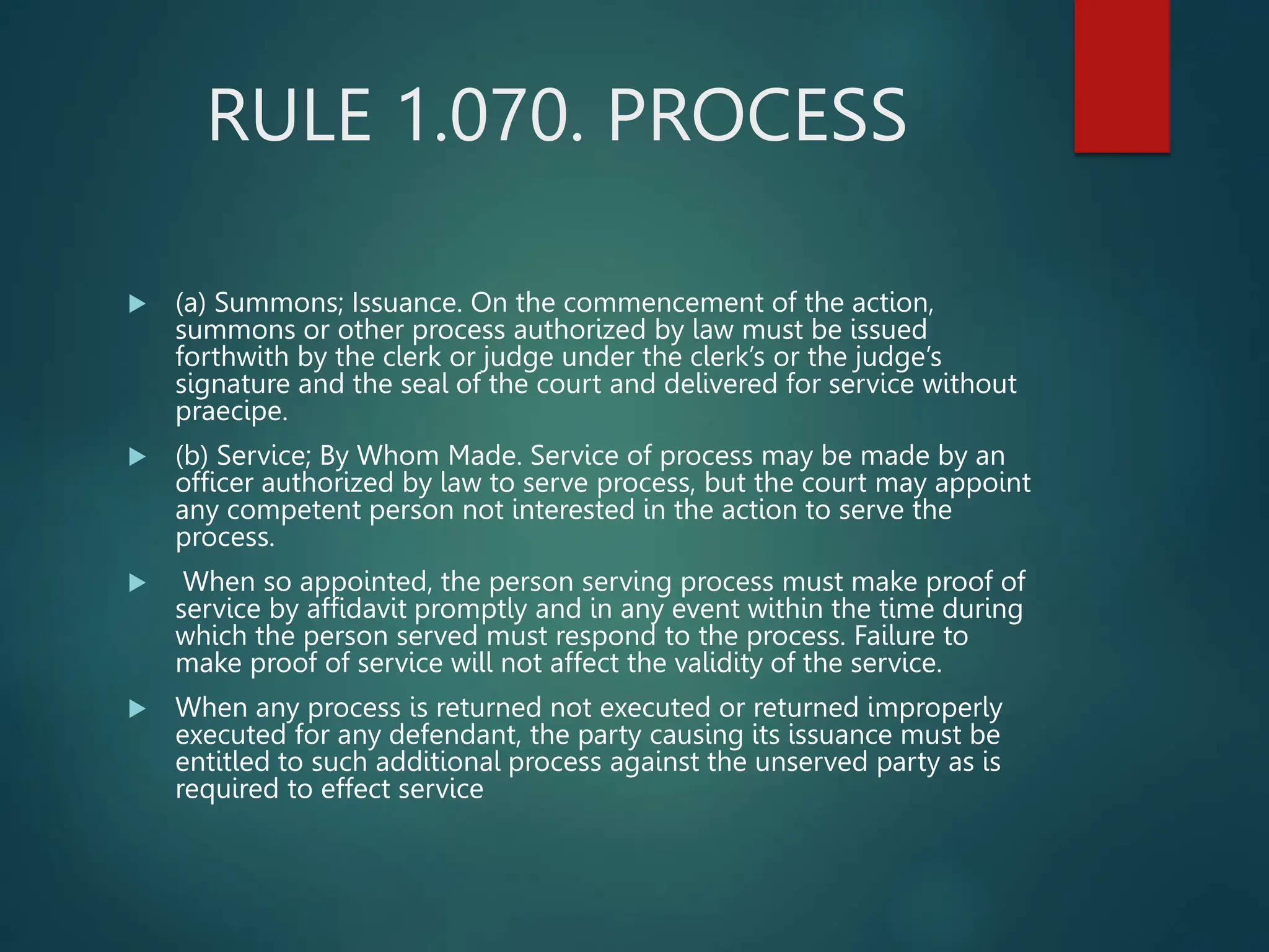 RULE 1.070. PROCESS
 (a) Summons; Issuance. On the commencement of the action,
summons or other process authorized by law must be issued
forthwith by the clerk or judge under the clerk’s or the judge’s
signature and the seal of the court and delivered for service without
praecipe.
 (b) Service; By Whom Made. Service of process may be made by an
officer authorized by law to serve process, but the court may appoint
any competent person not interested in the action to serve the
process.
 When so appointed, the person serving process must make proof of
service by affidavit promptly and in any event within the time during
which the person served must respond to the process. Failure to
make proof of service will not affect the validity of the service.
 When any process is returned not executed or returned improperly
executed for any defendant, the party causing its issuance must be
entitled to such additional process against the unserved party as is
required to effect service
 