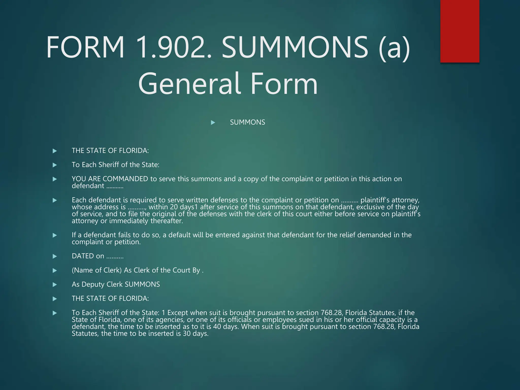 FORM 1.902. SUMMONS (a)
General Form
 SUMMONS
 THE STATE OF FLORIDA:
 To Each Sheriff of the State:
 YOU ARE COMMANDED to serve this summons and a copy of the complaint or petition in this action on
defendant ...........
 Each defendant is required to serve written defenses to the complaint or petition on ………. plaintiff’s attorney,
whose address is ………., within 20 days1 after service of this summons on that defendant, exclusive of the day
of service, and to file the original of the defenses with the clerk of this court either before service on plaintiff’s
attorney or immediately thereafter.
 If a defendant fails to do so, a default will be entered against that defendant for the relief demanded in the
complaint or petition.
 DATED on ……….
 (Name of Clerk) As Clerk of the Court By .
 As Deputy Clerk SUMMONS
 THE STATE OF FLORIDA:
 To Each Sheriff of the State: 1 Except when suit is brought pursuant to section 768.28, Florida Statutes, if the
State of Florida, one of its agencies, or one of its officials or employees sued in his or her official capacity is a
defendant, the time to be inserted as to it is 40 days. When suit is brought pursuant to section 768.28, Florida
Statutes, the time to be inserted is 30 days.
 