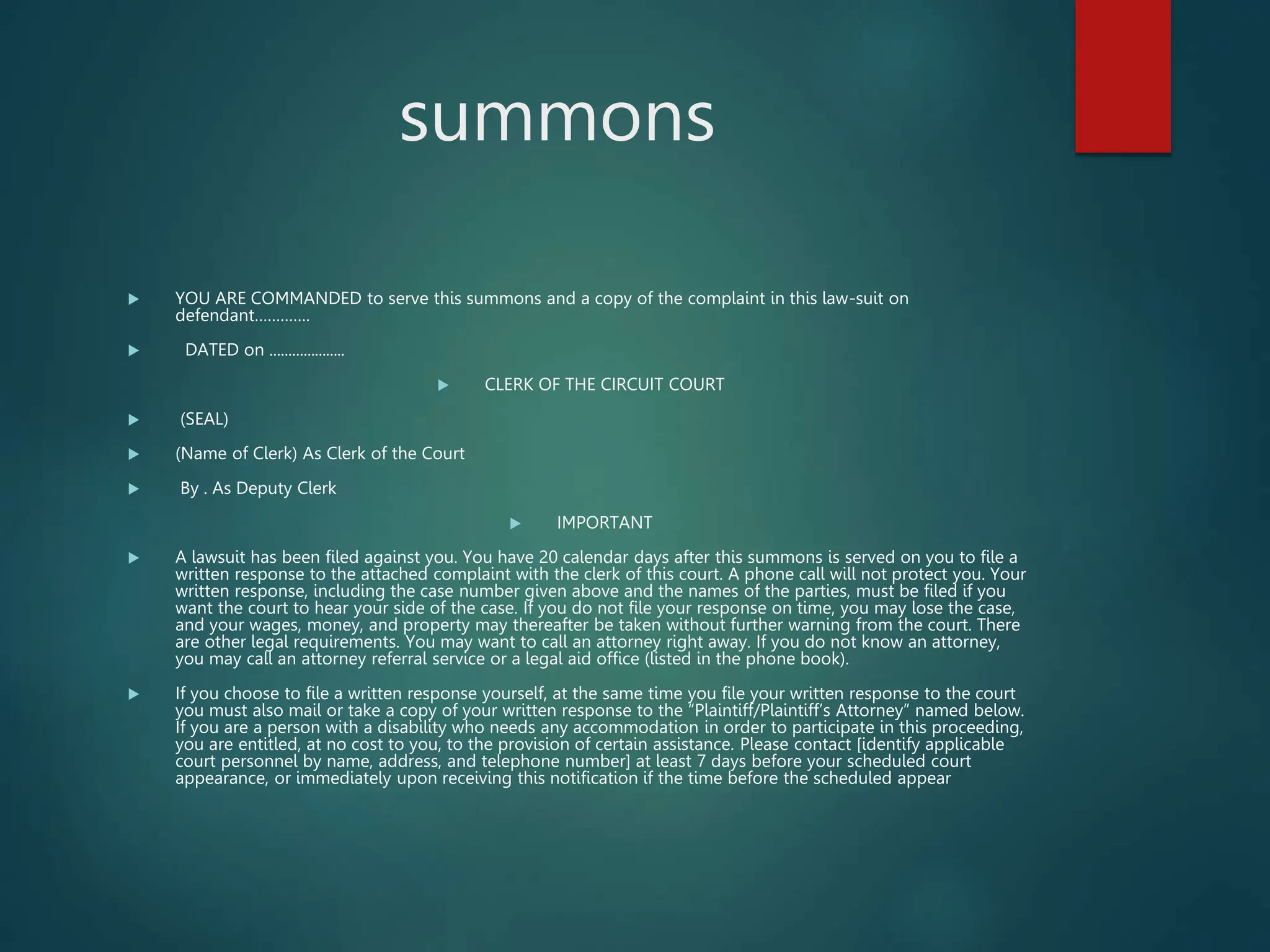 summons
 YOU ARE COMMANDED to serve this summons and a copy of the complaint in this law-suit on
defendant………….
 DATED on ....................
 CLERK OF THE CIRCUIT COURT
 (SEAL)
 (Name of Clerk) As Clerk of the Court
 By . As Deputy Clerk
 IMPORTANT
 A lawsuit has been filed against you. You have 20 calendar days after this summons is served on you to file a
written response to the attached complaint with the clerk of this court. A phone call will not protect you. Your
written response, including the case number given above and the names of the parties, must be filed if you
want the court to hear your side of the case. If you do not file your response on time, you may lose the case,
and your wages, money, and property may thereafter be taken without further warning from the court. There
are other legal requirements. You may want to call an attorney right away. If you do not know an attorney,
you may call an attorney referral service or a legal aid office (listed in the phone book).
 If you choose to file a written response yourself, at the same time you file your written response to the court
you must also mail or take a copy of your written response to the “Plaintiff/Plaintiff’s Attorney” named below.
If you are a person with a disability who needs any accommodation in order to participate in this proceeding,
you are entitled, at no cost to you, to the provision of certain assistance. Please contact [identify applicable
court personnel by name, address, and telephone number] at least 7 days before your scheduled court
appearance, or immediately upon receiving this notification if the time before the scheduled appear
 