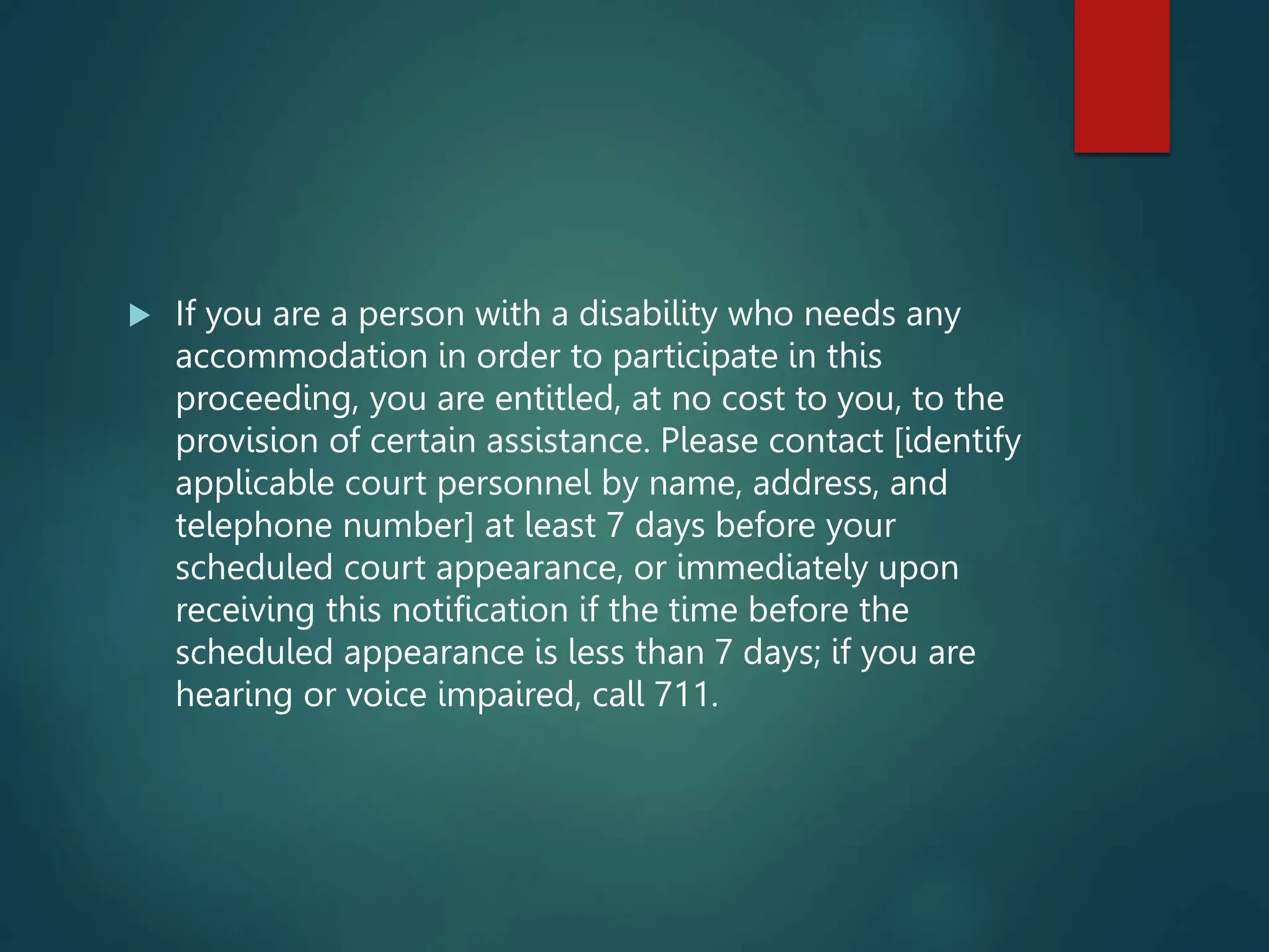  If you are a person with a disability who needs any
accommodation in order to participate in this
proceeding, you are entitled, at no cost to you, to the
provision of certain assistance. Please contact [identify
applicable court personnel by name, address, and
telephone number] at least 7 days before your
scheduled court appearance, or immediately upon
receiving this notification if the time before the
scheduled appearance is less than 7 days; if you are
hearing or voice impaired, call 711.
 