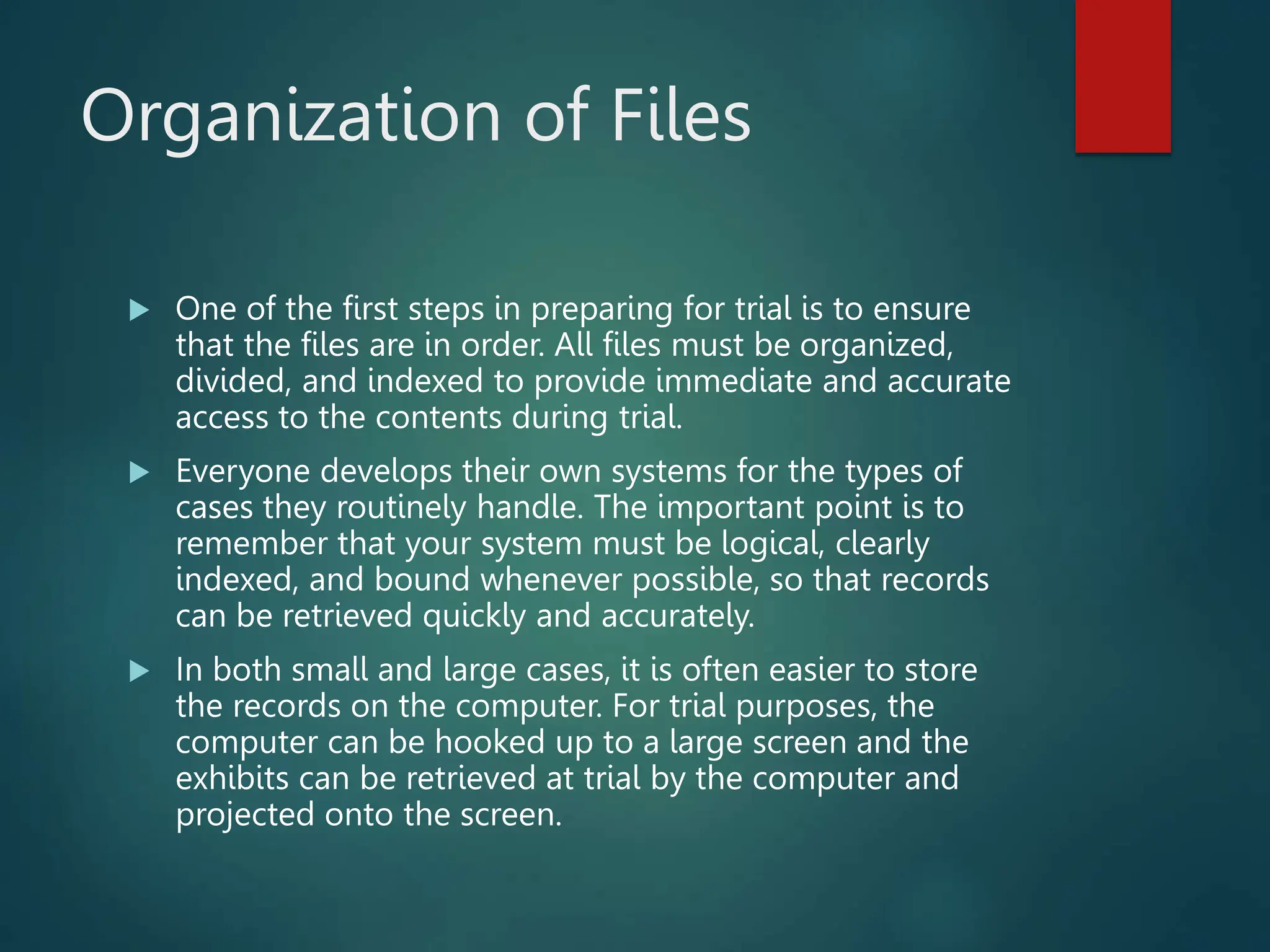 Organization of Files
 One of the first steps in preparing for trial is to ensure
that the files are in order. All files must be organized,
divided, and indexed to provide immediate and accurate
access to the contents during trial.
 Everyone develops their own systems for the types of
cases they routinely handle. The important point is to
remember that your system must be logical, clearly
indexed, and bound whenever possible, so that records
can be retrieved quickly and accurately.
 In both small and large cases, it is often easier to store
the records on the computer. For trial purposes, the
computer can be hooked up to a large screen and the
exhibits can be retrieved at trial by the computer and
projected onto the screen.
 