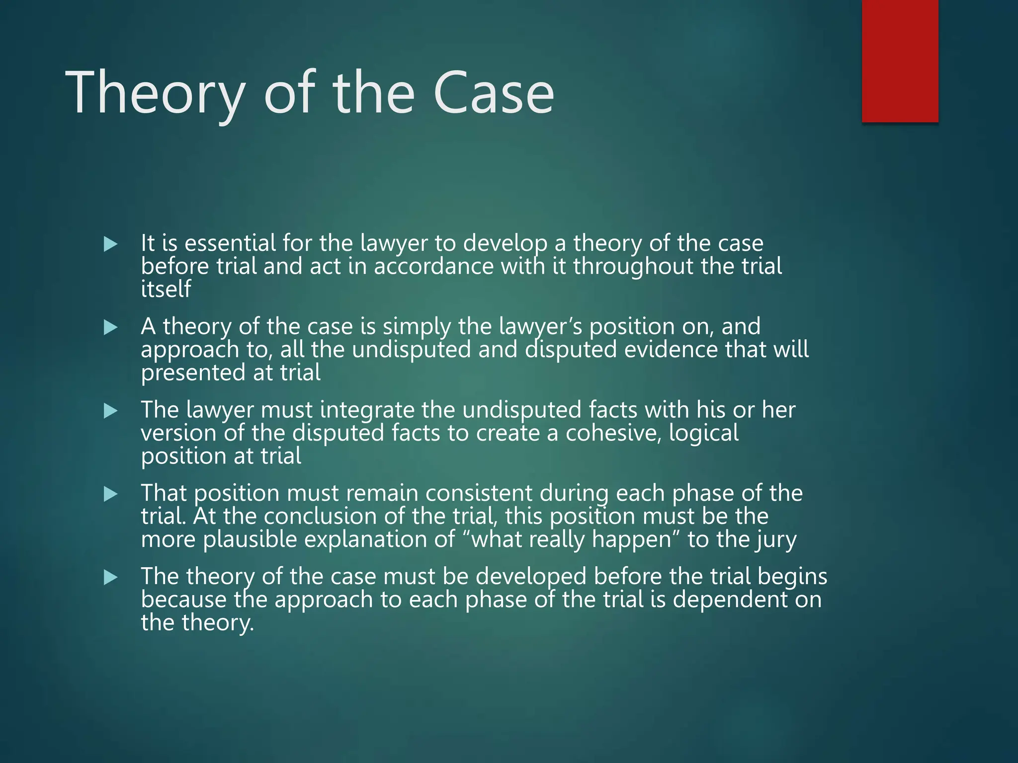 Theory of the Case
 It is essential for the lawyer to develop a theory of the case
before trial and act in accordance with it throughout the trial
itself
 A theory of the case is simply the lawyer’s position on, and
approach to, all the undisputed and disputed evidence that will
presented at trial
 The lawyer must integrate the undisputed facts with his or her
version of the disputed facts to create a cohesive, logical
position at trial
 That position must remain consistent during each phase of the
trial. At the conclusion of the trial, this position must be the
more plausible explanation of “what really happen” to the jury
 The theory of the case must be developed before the trial begins
because the approach to each phase of the trial is dependent on
the theory.
 
