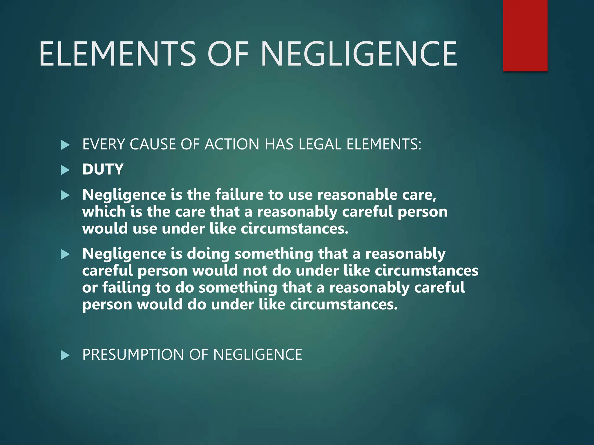 ELEMENTS OF NEGLIGENCE
 EVERY CAUSE OF ACTION HAS LEGAL ELEMENTS:
 DUTY
 Negligence is the failure to use reasonable care,
which is the care that a reasonably careful person
would use under like circumstances.
 Negligence is doing something that a reasonably
careful person would not do under like circumstances
or failing to do something that a reasonably careful
person would do under like circumstances.
 PRESUMPTION OF NEGLIGENCE
 