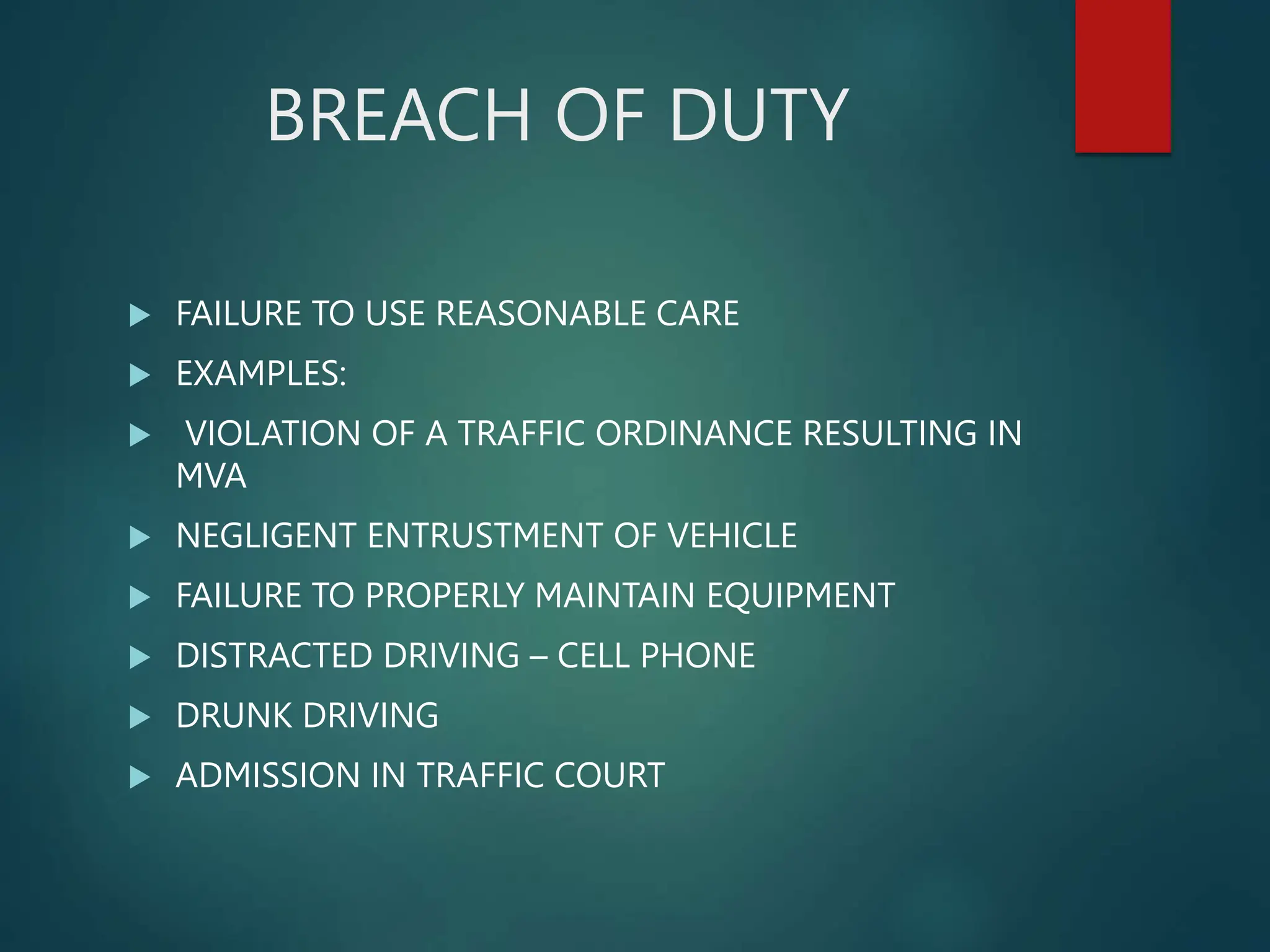 BREACH OF DUTY
 FAILURE TO USE REASONABLE CARE
 EXAMPLES:
 VIOLATION OF A TRAFFIC ORDINANCE RESULTING IN
MVA
 NEGLIGENT ENTRUSTMENT OF VEHICLE
 FAILURE TO PROPERLY MAINTAIN EQUIPMENT
 DISTRACTED DRIVING – CELL PHONE
 DRUNK DRIVING
 ADMISSION IN TRAFFIC COURT
 