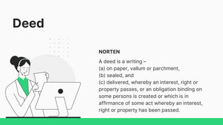 Deed
NORTEN
A deed is a writing –
(a) on paper, vallum or parchment,
(b) sealed, and
(c) delivered, whereby an interest, right or
property passes, or an obligation binding on
some persons is created or which is in
affirmance of some act whereby an interest,
right or property has been passed.
 