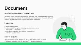 Document
SECTION 31(18) OF GENERAL CLAUSES ACT, 1894
Document means any matter expressed or described upon any substance by means of
letters, figures or marks, or by the more than one of those means, intended to be used,
or which may be used, for the purpose of recording that matter.
ILLUSTRATION
A writing is a document.
Words printed, lithographed or photographed are documents.
A map or plan is a document.
An inscription on a metal plate or stone is a document.
A caricature is a document.
POINT TO REMEMBER
All deeds are documents. But it is not always that all documents are deeds.
A document under seal may not be a deed if it remains undelivered
 