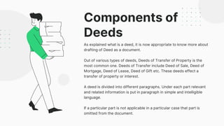 Components of
Deeds
As explained what is a deed, it is now appropriate to know more about
drafting of Deed as a document.
Out of various types of deeds, Deeds of Transfer of Property is the
most common one. Deeds of Transfer include Deed of Sale, Deed of
Mortgage, Deed of Lease, Deed of Gift etc. These deeds effect a
transfer of property or interest.
A deed is divided into different paragraphs. Under each part relevant
and related information is put in paragraph in simple and intelligible
language.
If a particular part is not applicable in a particular case that part is
omitted from the document.
 