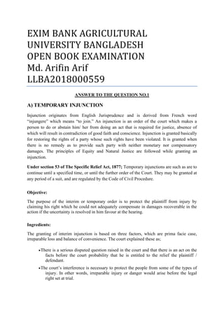 EXIM BANK AGRICULTURAL
UNIVERSITY BANGLADESH
OPEN BOOK EXAMINATION
Md. Arifin Arif
LLBA2018000559
ANSWER TO THE QUESTION NO.1
A) TEMPORARY INJUNCTION
Injunction originates from English Jurisprudence and is derived from French word
“injungere” which means “to join.” An injunction is an order of the court which makes a
person to do or abstain him/ her from doing an act that is required for justice, absence of
which will result in contradiction of good faith and conscience. Injunction is granted basically
for restoring the rights of a party whose such rights have been violated. It is granted when
there is no remedy as to provide such party with neither monetary nor compensatory
damages. The principles of Equity and Natural Justice are followed while granting an
injunction.
Under section 53 of The Specific Relief Act, 1877; Temporary injunctions are such as are to
continue until a specified time, or until the further order of the Court. They may be granted at
any period of a suit, and are regulated by the Code of Civil Procedure.
Objective:
The purpose of the interim or temporary order is to protect the plaintiff from injury by
claiming his right which he could not adequately compensate in damages recoverable in the
action if the uncertainty is resolved in him favour at the hearing.
Ingredients:
The granting of interim injunction is based on three factors, which are prima facie case,
irreparable loss and balance of convenience. The court explained these as;
•There is a serious disputed question raised in the court and that there is an act on the
facts before the court probability that he is entitled to the relief the plaintiff /
defendant.
•The court’s interference is necessary to protect the people from some of the types of
injury. In other words, irreparable injury or danger would arise before the legal
right set at trial.
 
