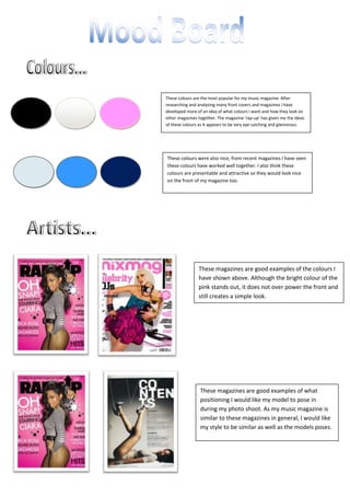 These colours are the most popular for my music magazine. After researching and analysing many front covers and magazines i have developed more of an idea of what colours i want and how they look on other magazines together. The magazine ‘rap-up’ has given me the ideas of these colours as it appears to be very eye catching and glamorous. <br />These colours were also nice, from recent magazines I have seen these colours have worked well together. I also think these colours are presentable and attractive so they would look nice on the front of my magazine too. <br />1257300134620-571500134620These magazines are good examples of the colours I have shown above. Although the bright colour of the pink stands out, it does not over power the front and still creates a simple look.<br />These magazines are good examples of what positioning I would like my model to pose in during my photo shoot. As my music magazine is similar to these magazines in general, I would like my style to be similar as well as the models poses. 1371600180975-571500180975<br />During my shoot I will be using clothing similar to these to dress my model. I have chosen this type of clothing as it is attractive and is similar to the clothing the celebrities wear on my research.20574007118985-45720067760858001006890385During my photo shoot I will be using this clutch bag as a prop on my model. I will be using this to make her look more glamorous and to add to the attractive effect of my magazine and photos. -3429004032885When producing my magazine I will be looking for different shapes and symbols to highlight important information on my front cover, contents page and double page spread. I think overall these shapes are eye catching and unique. I could include mastheads or side headings in these shapes and use the arrow to point out key information.Throughout my magazine the language will be Standard English. On the main front cover the language may be more associated with the general genre of ‘RnB’ as my magazine is focused on single artists and girl bands with a slight hint of ‘RnB’. During the writing on my double page spread I intend to write in Standard English so that the information is appropriate for anyone reading it. The font I will be using in my magazine for the main text will be ‘Calibri’ as this is a neat font type. For my masthead and quotes on the front page I will be using different forms of word art. The location of my photo shoot will be in the studio room in the Henley College. This is a good location for my photo shoot because it is sophisticated and professional and will give the images a good effect with a clear white background. The photo’s will also look more like the professional photo’s taken in a magazine because of them being in the studio. The studio also has special lights and controls to make the over picture look better.-4572005943600During my photo shoot I will be capturing mainly full body, long shots of my model. I will try to capture her whole body by using medium/long shots of her and will try to avoid close up shots, as this is not what I am trying to achieve.  I will also be using the ‘over the shoulder’ shot to try and experiment with different positioning of my model. This shot is also quite popular in the magazine’s I have been looking at for my research so seems to be a good shot for me to try. 38862003771900-342900422910022860001028700Overall I am happy with how the photo shoot went. I feel that I have achieved what I wanted and I am really happy with the photos above. I have more images, which I may include in my magazine, but these four images are my final favourites. I am happy with the positions I got my model to do, and I feel that they relate well with the research. I think deciding to do the photo shoot in the studio was a good idea as I have produced a better quality and more professional looking image. I also like the white background as it doesn’t make the image look too complicated and brings more of a focus into my model.-342900800100<br />
