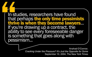 Anahad O’Connor,
Cracking Under the Pressure? It's Just the Opposite for Some
September 10, 2004, The New York Times
In studies, researchers have found
that perhaps the only time pessimists
thrive is when they become lawyers...
If you're drawing up a contract, the
ability to see every foreseeable danger
is something that goes along with
pessimism...
 