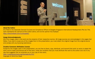 About the Author
Eric Pesik is the Associate General Counsel and Compliance Officer at Seagate Singapore International Headquarters Pte Ltd. This
work represents the opinions of the author alone, and not the opinion his employer.
http://www.linkedin.com/in/ericpesik/
Image Acknowledgments
All of the images used in this work are the property of their respective owners. All image sources are acknowledged in the pages that
follow. If you wish to reuse any of the images from in this presentation, you must obtain the original image from the original source
and comply with any licensing restrictions.
Creative Commons Attribution License
Except for the images used in this presentation, you are free to share, copy, distribute, and transmit this work; to remix or adapt this
work; and to make commercial use of this work, under the condition that you must attribute this work to the author (but not in any
way that suggests that he endorses you or your use of this work).
http://creativecommons.org/licenses/by/3.0/
Copyright © 2013 Eric Pesik
 
