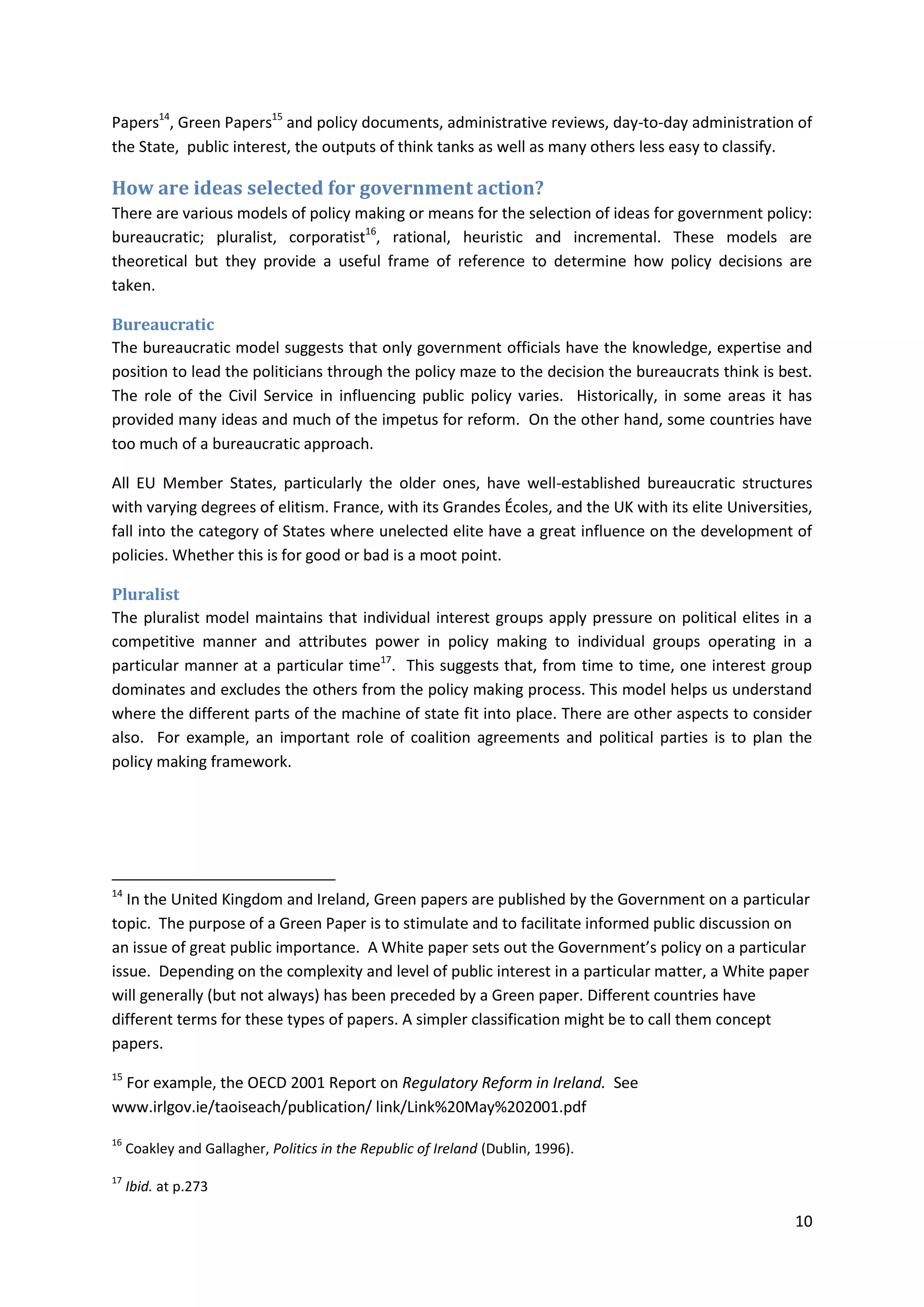 10
Papers14
, Green Papers15
and policy documents, administrative reviews, day-to-day administration of
the State, public interest, the outputs of think tanks as well as many others less easy to classify.
How are ideas selected for government action?
There are various models of policy making or means for the selection of ideas for government policy:
bureaucratic; pluralist, corporatist16
, rational, heuristic and incremental. These models are
theoretical but they provide a useful frame of reference to determine how policy decisions are
taken.
Bureaucratic
The bureaucratic model suggests that only government officials have the knowledge, expertise and
position to lead the politicians through the policy maze to the decision the bureaucrats think is best.
The role of the Civil Service in influencing public policy varies. Historically, in some areas it has
provided many ideas and much of the impetus for reform. On the other hand, some countries have
too much of a bureaucratic approach.
All EU Member States, particularly the older ones, have well-established bureaucratic structures
with varying degrees of elitism. France, with its Grandes Écoles, and the UK with its elite Universities,
fall into the category of States where unelected elite have a great influence on the development of
policies. Whether this is for good or bad is a moot point.
Pluralist
The pluralist model maintains that individual interest groups apply pressure on political elites in a
competitive manner and attributes power in policy making to individual groups operating in a
particular manner at a particular time17
. This suggests that, from time to time, one interest group
dominates and excludes the others from the policy making process. This model helps us understand
where the different parts of the machine of state fit into place. There are other aspects to consider
also. For example, an important role of coalition agreements and political parties is to plan the
policy making framework.
14
In the United Kingdom and Ireland, Green papers are published by the Government on a particular
topic. The purpose of a Green Paper is to stimulate and to facilitate informed public discussion on
an issue of great public importance. A White paper sets out the Government’s policy on a particular
issue. Depending on the complexity and level of public interest in a particular matter, a White paper
will generally (but not always) has been preceded by a Green paper. Different countries have
different terms for these types of papers. A simpler classification might be to call them concept
papers.
15
For example, the OECD 2001 Report on Regulatory Reform in Ireland. See
www.irlgov.ie/taoiseach/publication/ link/Link%20May%202001.pdf
16
Coakley and Gallagher, Politics in the Republic of Ireland (Dublin, 1996).
17
Ibid. at p.273
 