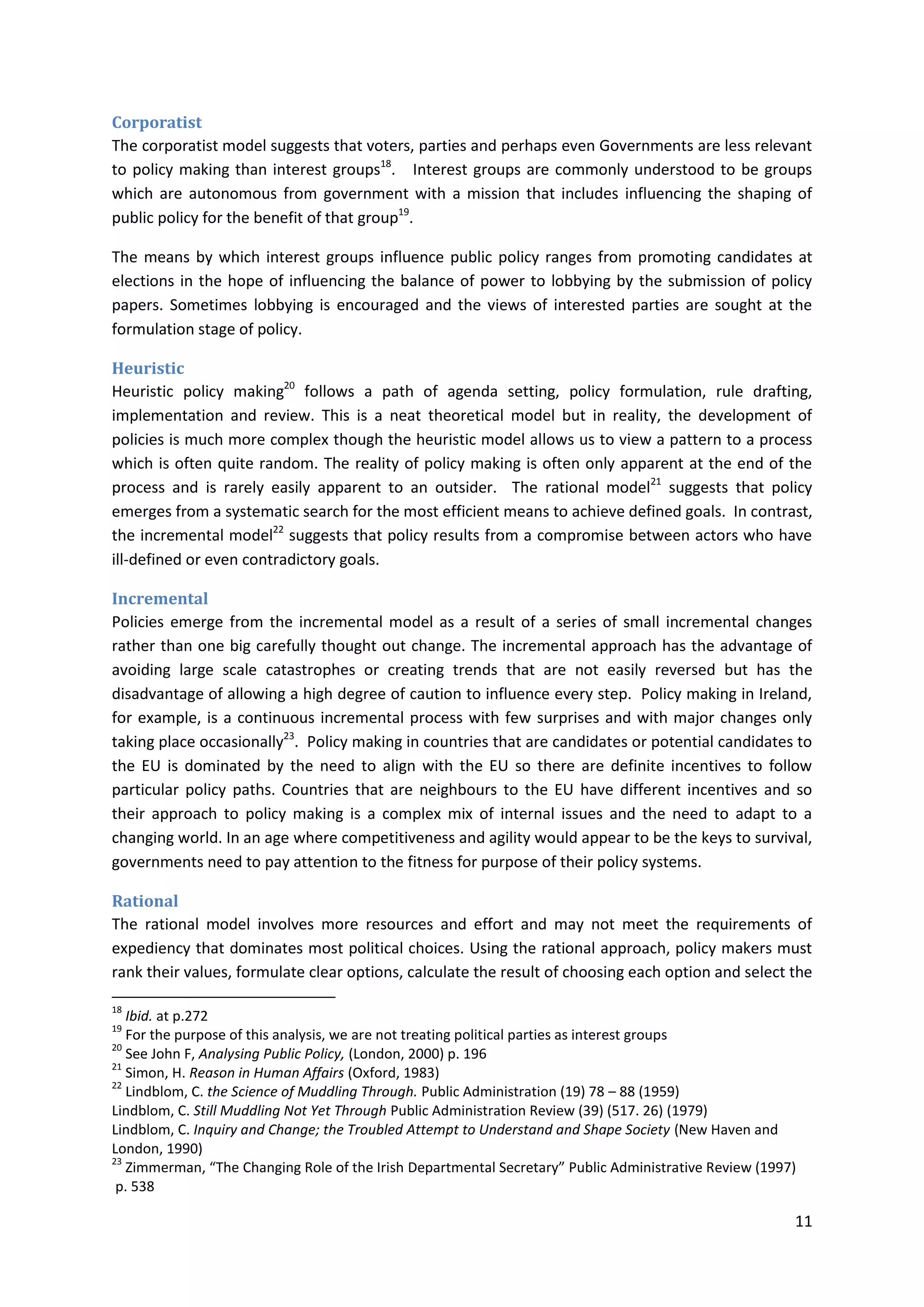 11
Corporatist
The corporatist model suggests that voters, parties and perhaps even Governments are less relevant
to policy making than interest groups18
. Interest groups are commonly understood to be groups
which are autonomous from government with a mission that includes influencing the shaping of
public policy for the benefit of that group19
.
The means by which interest groups influence public policy ranges from promoting candidates at
elections in the hope of influencing the balance of power to lobbying by the submission of policy
papers. Sometimes lobbying is encouraged and the views of interested parties are sought at the
formulation stage of policy.
Heuristic
Heuristic policy making20
follows a path of agenda setting, policy formulation, rule drafting,
implementation and review. This is a neat theoretical model but in reality, the development of
policies is much more complex though the heuristic model allows us to view a pattern to a process
which is often quite random. The reality of policy making is often only apparent at the end of the
process and is rarely easily apparent to an outsider. The rational model21
suggests that policy
emerges from a systematic search for the most efficient means to achieve defined goals. In contrast,
the incremental model22
suggests that policy results from a compromise between actors who have
ill-defined or even contradictory goals.
Incremental
Policies emerge from the incremental model as a result of a series of small incremental changes
rather than one big carefully thought out change. The incremental approach has the advantage of
avoiding large scale catastrophes or creating trends that are not easily reversed but has the
disadvantage of allowing a high degree of caution to influence every step. Policy making in Ireland,
for example, is a continuous incremental process with few surprises and with major changes only
taking place occasionally23
. Policy making in countries that are candidates or potential candidates to
the EU is dominated by the need to align with the EU so there are definite incentives to follow
particular policy paths. Countries that are neighbours to the EU have different incentives and so
their approach to policy making is a complex mix of internal issues and the need to adapt to a
changing world. In an age where competitiveness and agility would appear to be the keys to survival,
governments need to pay attention to the fitness for purpose of their policy systems.
Rational
The rational model involves more resources and effort and may not meet the requirements of
expediency that dominates most political choices. Using the rational approach, policy makers must
rank their values, formulate clear options, calculate the result of choosing each option and select the
18
Ibid. at p.272
19
For the purpose of this analysis, we are not treating political parties as interest groups
20
See John F, Analysing Public Policy, (London, 2000) p. 196
21
Simon, H. Reason in Human Affairs (Oxford, 1983)
22
Lindblom, C. the Science of Muddling Through. Public Administration (19) 78 – 88 (1959)
Lindblom, C. Still Muddling Not Yet Through Public Administration Review (39) (517. 26) (1979)
Lindblom, C. Inquiry and Change; the Troubled Attempt to Understand and Shape Society (New Haven and
London, 1990)
23
Zimmerman, “The Changing Role of the Irish Departmental Secretary” Public Administrative Review (1997)
p. 538
 