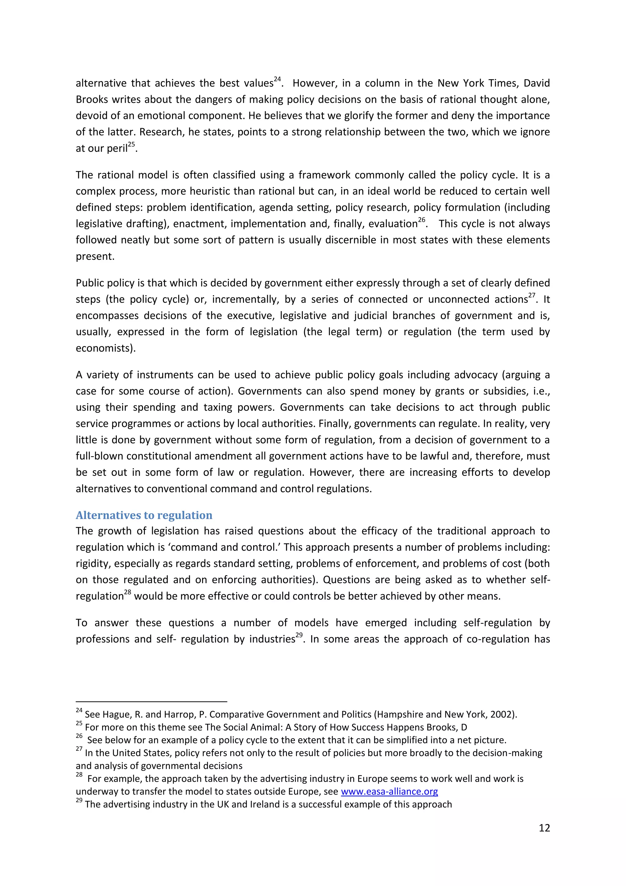 12
alternative that achieves the best values24
. However, in a column in the New York Times, David
Brooks writes about the dangers of making policy decisions on the basis of rational thought alone,
devoid of an emotional component. He believes that we glorify the former and deny the importance
of the latter. Research, he states, points to a strong relationship between the two, which we ignore
at our peril25
.
The rational model is often classified using a framework commonly called the policy cycle. It is a
complex process, more heuristic than rational but can, in an ideal world be reduced to certain well
defined steps: problem identification, agenda setting, policy research, policy formulation (including
legislative drafting), enactment, implementation and, finally, evaluation26
. This cycle is not always
followed neatly but some sort of pattern is usually discernible in most states with these elements
present.
Public policy is that which is decided by government either expressly through a set of clearly defined
steps (the policy cycle) or, incrementally, by a series of connected or unconnected actions27
. It
encompasses decisions of the executive, legislative and judicial branches of government and is,
usually, expressed in the form of legislation (the legal term) or regulation (the term used by
economists).
A variety of instruments can be used to achieve public policy goals including advocacy (arguing a
case for some course of action). Governments can also spend money by grants or subsidies, i.e.,
using their spending and taxing powers. Governments can take decisions to act through public
service programmes or actions by local authorities. Finally, governments can regulate. In reality, very
little is done by government without some form of regulation, from a decision of government to a
full-blown constitutional amendment all government actions have to be lawful and, therefore, must
be set out in some form of law or regulation. However, there are increasing efforts to develop
alternatives to conventional command and control regulations.
Alternatives to regulation
The growth of legislation has raised questions about the efficacy of the traditional approach to
regulation which is ‘command and control.’ This approach presents a number of problems including:
rigidity, especially as regards standard setting, problems of enforcement, and problems of cost (both
on those regulated and on enforcing authorities). Questions are being asked as to whether self-
regulation28
would be more effective or could controls be better achieved by other means.
To answer these questions a number of models have emerged including self-regulation by
professions and self- regulation by industries29
. In some areas the approach of co-regulation has
24
See Hague, R. and Harrop, P. Comparative Government and Politics (Hampshire and New York, 2002).
25
For more on this theme see The Social Animal: A Story of How Success Happens Brooks, D
26
See below for an example of a policy cycle to the extent that it can be simplified into a net picture.
27
In the United States, policy refers not only to the result of policies but more broadly to the decision-making
and analysis of governmental decisions
28
For example, the approach taken by the advertising industry in Europe seems to work well and work is
underway to transfer the model to states outside Europe, see www.easa-alliance.org
29
The advertising industry in the UK and Ireland is a successful example of this approach
 