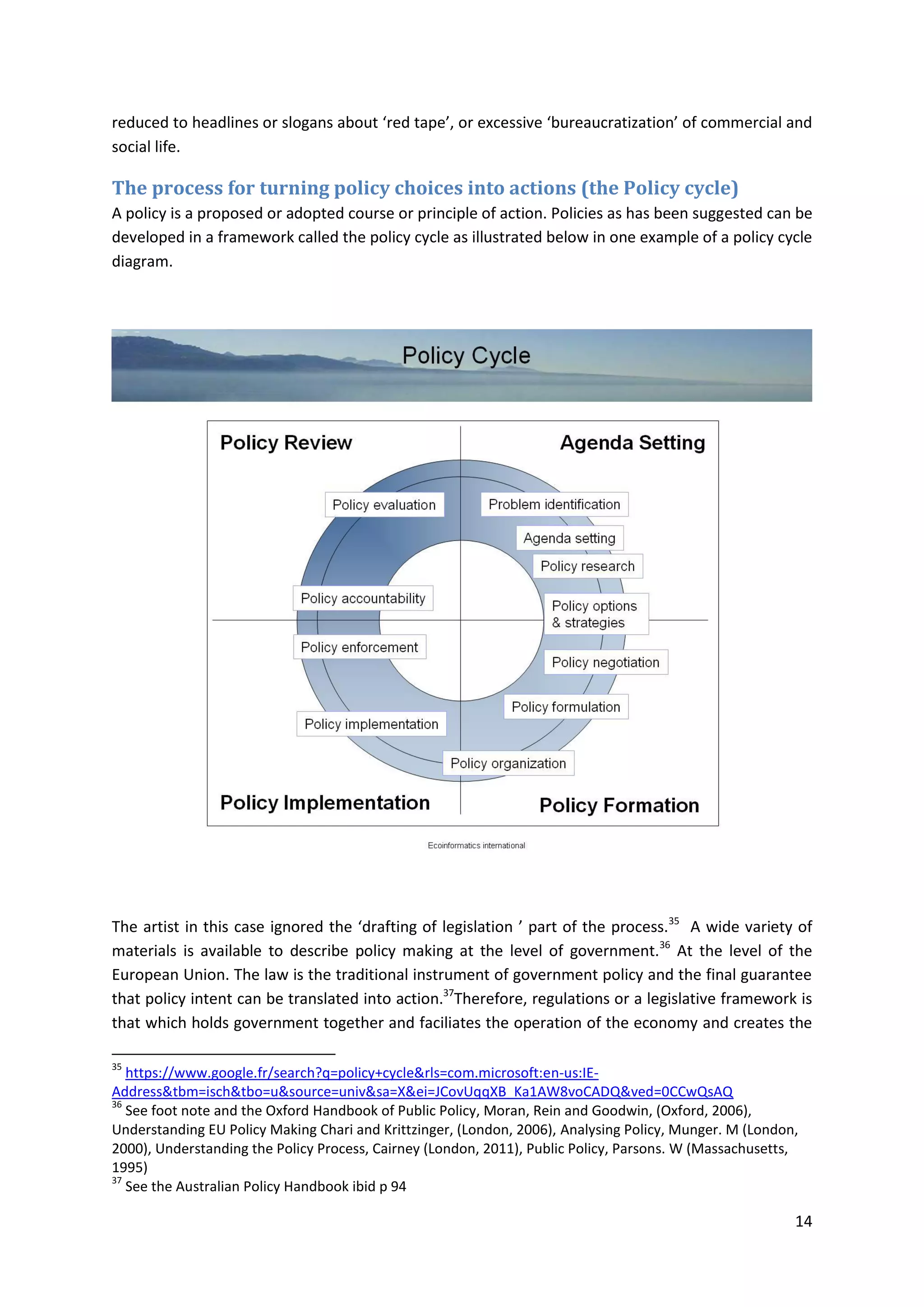 14
reduced to headlines or slogans about ‘red tape’, or excessive ‘bureaucratization’ of commercial and
social life.
The process for turning policy choices into actions (the Policy cycle)
A policy is a proposed or adopted course or principle of action. Policies as has been suggested can be
developed in a framework called the policy cycle as illustrated below in one example of a policy cycle
diagram.
The artist in this case ignored the ‘drafting of legislation ’ part of the process.35
A wide variety of
materials is available to describe policy making at the level of government.36
At the level of the
European Union. The law is the traditional instrument of government policy and the final guarantee
that policy intent can be translated into action.37
Therefore, regulations or a legislative framework is
that which holds government together and faciliates the operation of the economy and creates the
35
https://www.google.fr/search?q=policy+cycle&rls=com.microsoft:en-us:IE-
Address&tbm=isch&tbo=u&source=univ&sa=X&ei=JCovUqqXB_Ka1AW8voCADQ&ved=0CCwQsAQ
36
See foot note and the Oxford Handbook of Public Policy, Moran, Rein and Goodwin, (Oxford, 2006),
Understanding EU Policy Making Chari and Krittzinger, (London, 2006), Analysing Policy, Munger. M (London,
2000), Understanding the Policy Process, Cairney (London, 2011), Public Policy, Parsons. W (Massachusetts,
1995)
37
See the Australian Policy Handbook ibid p 94
 