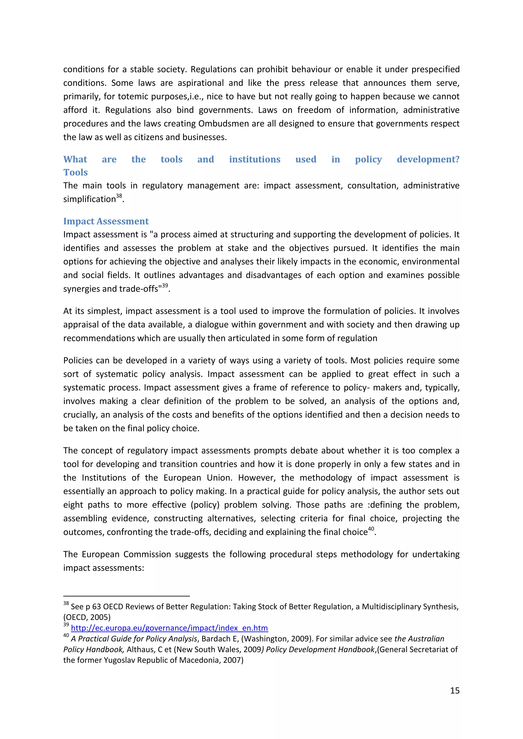 15
conditions for a stable society. Regulations can prohibit behaviour or enable it under prespecified
conditions. Some laws are aspirational and like the press release that announces them serve,
primarily, for totemic purposes,i.e., nice to have but not really going to happen because we cannot
afford it. Regulations also bind governments. Laws on freedom of information, administrative
procedures and the laws creating Ombudsmen are all designed to ensure that governments respect
the law as well as citizens and businesses.
What are the tools and institutions used in policy development?
Tools
The main tools in regulatory management are: impact assessment, consultation, administrative
simplification38
.
Impact Assessment
Impact assessment is "a process aimed at structuring and supporting the development of policies. It
identifies and assesses the problem at stake and the objectives pursued. It identifies the main
options for achieving the objective and analyses their likely impacts in the economic, environmental
and social fields. It outlines advantages and disadvantages of each option and examines possible
synergies and trade-offs"39
.
At its simplest, impact assessment is a tool used to improve the formulation of policies. It involves
appraisal of the data available, a dialogue within government and with society and then drawing up
recommendations which are usually then articulated in some form of regulation
Policies can be developed in a variety of ways using a variety of tools. Most policies require some
sort of systematic policy analysis. Impact assessment can be applied to great effect in such a
systematic process. Impact assessment gives a frame of reference to policy- makers and, typically,
involves making a clear definition of the problem to be solved, an analysis of the options and,
crucially, an analysis of the costs and benefits of the options identified and then a decision needs to
be taken on the final policy choice.
The concept of regulatory impact assessments prompts debate about whether it is too complex a
tool for developing and transition countries and how it is done properly in only a few states and in
the Institutions of the European Union. However, the methodology of impact assessment is
essentially an approach to policy making. In a practical guide for policy analysis, the author sets out
eight paths to more effective (policy) problem solving. Those paths are :defining the problem,
assembling evidence, constructing alternatives, selecting criteria for final choice, projecting the
outcomes, confronting the trade-offs, deciding and explaining the final choice40
.
The European Commission suggests the following procedural steps methodology for undertaking
impact assessments:
38
See p 63 OECD Reviews of Better Regulation: Taking Stock of Better Regulation, a Multidisciplinary Synthesis,
(OECD, 2005)
39
http://ec.europa.eu/governance/impact/index_en.htm
40
A Practical Guide for Policy Analysis, Bardach E, (Washington, 2009). For similar advice see the Australian
Policy Handbook, Althaus, C et (New South Wales, 2009) Policy Development Handbook,(General Secretariat of
the former Yugoslav Republic of Macedonia, 2007)
 