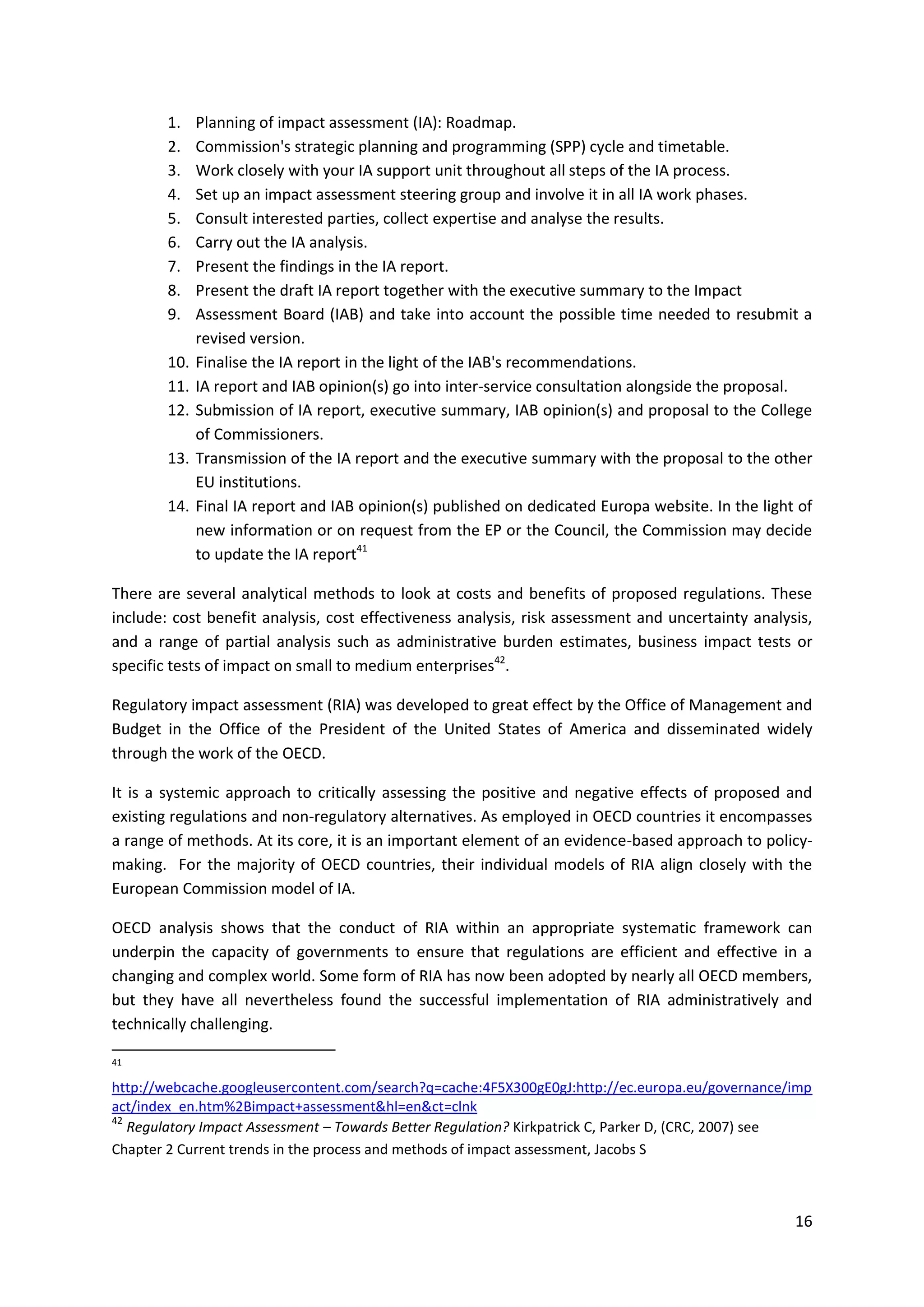 16
1. Planning of impact assessment (IA): Roadmap.
2. Commission's strategic planning and programming (SPP) cycle and timetable.
3. Work closely with your IA support unit throughout all steps of the IA process.
4. Set up an impact assessment steering group and involve it in all IA work phases.
5. Consult interested parties, collect expertise and analyse the results.
6. Carry out the IA analysis.
7. Present the findings in the IA report.
8. Present the draft IA report together with the executive summary to the Impact
9. Assessment Board (IAB) and take into account the possible time needed to resubmit a
revised version.
10. Finalise the IA report in the light of the IAB's recommendations.
11. IA report and IAB opinion(s) go into inter-service consultation alongside the proposal.
12. Submission of IA report, executive summary, IAB opinion(s) and proposal to the College
of Commissioners.
13. Transmission of the IA report and the executive summary with the proposal to the other
EU institutions.
14. Final IA report and IAB opinion(s) published on dedicated Europa website. In the light of
new information or on request from the EP or the Council, the Commission may decide
to update the IA report41
There are several analytical methods to look at costs and benefits of proposed regulations. These
include: cost benefit analysis, cost effectiveness analysis, risk assessment and uncertainty analysis,
and a range of partial analysis such as administrative burden estimates, business impact tests or
specific tests of impact on small to medium enterprises42
.
Regulatory impact assessment (RIA) was developed to great effect by the Office of Management and
Budget in the Office of the President of the United States of America and disseminated widely
through the work of the OECD.
It is a systemic approach to critically assessing the positive and negative effects of proposed and
existing regulations and non-regulatory alternatives. As employed in OECD countries it encompasses
a range of methods. At its core, it is an important element of an evidence-based approach to policy-
making. For the majority of OECD countries, their individual models of RIA align closely with the
European Commission model of IA.
OECD analysis shows that the conduct of RIA within an appropriate systematic framework can
underpin the capacity of governments to ensure that regulations are efficient and effective in a
changing and complex world. Some form of RIA has now been adopted by nearly all OECD members,
but they have all nevertheless found the successful implementation of RIA administratively and
technically challenging.
41
http://webcache.googleusercontent.com/search?q=cache:4F5X300gE0gJ:http://ec.europa.eu/governance/imp
act/index_en.htm%2Bimpact+assessment&hl=en&ct=clnk
42
Regulatory Impact Assessment – Towards Better Regulation? Kirkpatrick C, Parker D, (CRC, 2007) see
Chapter 2 Current trends in the process and methods of impact assessment, Jacobs S
 
