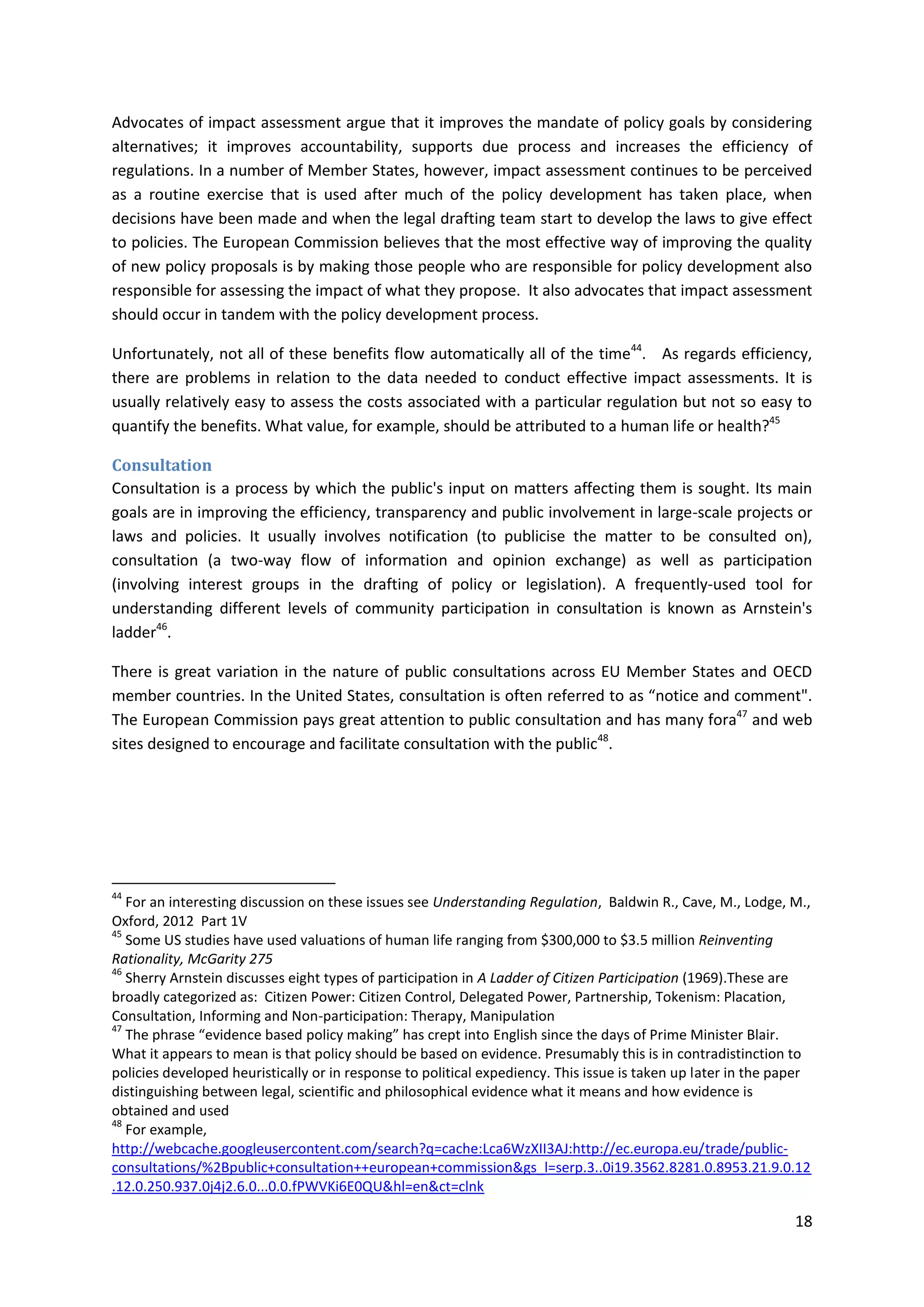 18
Advocates of impact assessment argue that it improves the mandate of policy goals by considering
alternatives; it improves accountability, supports due process and increases the efficiency of
regulations. In a number of Member States, however, impact assessment continues to be perceived
as a routine exercise that is used after much of the policy development has taken place, when
decisions have been made and when the legal drafting team start to develop the laws to give effect
to policies. The European Commission believes that the most effective way of improving the quality
of new policy proposals is by making those people who are responsible for policy development also
responsible for assessing the impact of what they propose. It also advocates that impact assessment
should occur in tandem with the policy development process.
Unfortunately, not all of these benefits flow automatically all of the time44
. As regards efficiency,
there are problems in relation to the data needed to conduct effective impact assessments. It is
usually relatively easy to assess the costs associated with a particular regulation but not so easy to
quantify the benefits. What value, for example, should be attributed to a human life or health?45
Consultation
Consultation is a process by which the public's input on matters affecting them is sought. Its main
goals are in improving the efficiency, transparency and public involvement in large-scale projects or
laws and policies. It usually involves notification (to publicise the matter to be consulted on),
consultation (a two-way flow of information and opinion exchange) as well as participation
(involving interest groups in the drafting of policy or legislation). A frequently-used tool for
understanding different levels of community participation in consultation is known as Arnstein's
ladder46
.
There is great variation in the nature of public consultations across EU Member States and OECD
member countries. In the United States, consultation is often referred to as “notice and comment".
The European Commission pays great attention to public consultation and has many fora47
and web
sites designed to encourage and facilitate consultation with the public48
.
44
For an interesting discussion on these issues see Understanding Regulation, Baldwin R., Cave, M., Lodge, M.,
Oxford, 2012 Part 1V
45
Some US studies have used valuations of human life ranging from $300,000 to $3.5 million Reinventing
Rationality, McGarity 275
46
Sherry Arnstein discusses eight types of participation in A Ladder of Citizen Participation (1969).These are
broadly categorized as: Citizen Power: Citizen Control, Delegated Power, Partnership, Tokenism: Placation,
Consultation, Informing and Non-participation: Therapy, Manipulation
47
The phrase “evidence based policy making” has crept into English since the days of Prime Minister Blair.
What it appears to mean is that policy should be based on evidence. Presumably this is in contradistinction to
policies developed heuristically or in response to political expediency. This issue is taken up later in the paper
distinguishing between legal, scientific and philosophical evidence what it means and how evidence is
obtained and used
48
For example,
http://webcache.googleusercontent.com/search?q=cache:Lca6WzXII3AJ:http://ec.europa.eu/trade/public-
consultations/%2Bpublic+consultation++european+commission&gs_l=serp.3..0i19.3562.8281.0.8953.21.9.0.12
.12.0.250.937.0j4j2.6.0...0.0.fPWVKi6E0QU&hl=en&ct=clnk
 