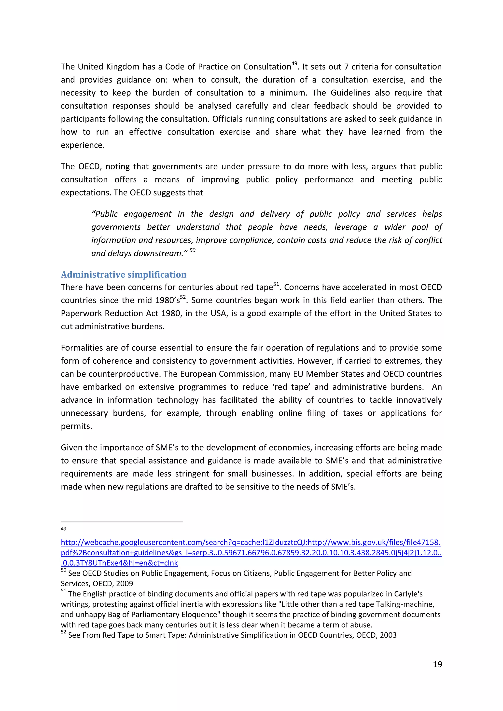 19
The United Kingdom has a Code of Practice on Consultation49
. It sets out 7 criteria for consultation
and provides guidance on: when to consult, the duration of a consultation exercise, and the
necessity to keep the burden of consultation to a minimum. The Guidelines also require that
consultation responses should be analysed carefully and clear feedback should be provided to
participants following the consultation. Officials running consultations are asked to seek guidance in
how to run an effective consultation exercise and share what they have learned from the
experience.
The OECD, noting that governments are under pressure to do more with less, argues that public
consultation offers a means of improving public policy performance and meeting public
expectations. The OECD suggests that
“Public engagement in the design and delivery of public policy and services helps
governments better understand that people have needs, leverage a wider pool of
information and resources, improve compliance, contain costs and reduce the risk of conflict
and delays downstream.” 50
Administrative simplification
There have been concerns for centuries about red tape51
. Concerns have accelerated in most OECD
countries since the mid 1980’s52
. Some countries began work in this field earlier than others. The
Paperwork Reduction Act 1980, in the USA, is a good example of the effort in the United States to
cut administrative burdens.
Formalities are of course essential to ensure the fair operation of regulations and to provide some
form of coherence and consistency to government activities. However, if carried to extremes, they
can be counterproductive. The European Commission, many EU Member States and OECD countries
have embarked on extensive programmes to reduce ‘red tape’ and administrative burdens. An
advance in information technology has facilitated the ability of countries to tackle innovatively
unnecessary burdens, for example, through enabling online filing of taxes or applications for
permits.
Given the importance of SME’s to the development of economies, increasing efforts are being made
to ensure that special assistance and guidance is made available to SME’s and that administrative
requirements are made less stringent for small businesses. In addition, special efforts are being
made when new regulations are drafted to be sensitive to the needs of SME’s.
49
http://webcache.googleusercontent.com/search?q=cache:l1ZIduzztcQJ:http://www.bis.gov.uk/files/file47158.
pdf%2Bconsultation+guidelines&gs_l=serp.3..0.59671.66796.0.67859.32.20.0.10.10.3.438.2845.0j5j4j2j1.12.0..
.0.0.3TY8UThExe4&hl=en&ct=clnk
50
See OECD Studies on Public Engagement, Focus on Citizens, Public Engagement for Better Policy and
Services, OECD, 2009
51
The English practice of binding documents and official papers with red tape was popularized in Carlyle's
writings, protesting against official inertia with expressions like "Little other than a red tape Talking-machine,
and unhappy Bag of Parliamentary Eloquence" though it seems the practice of binding government documents
with red tape goes back many centuries but it is less clear when it became a term of abuse.
52
See From Red Tape to Smart Tape: Administrative Simplification in OECD Countries, OECD, 2003
 