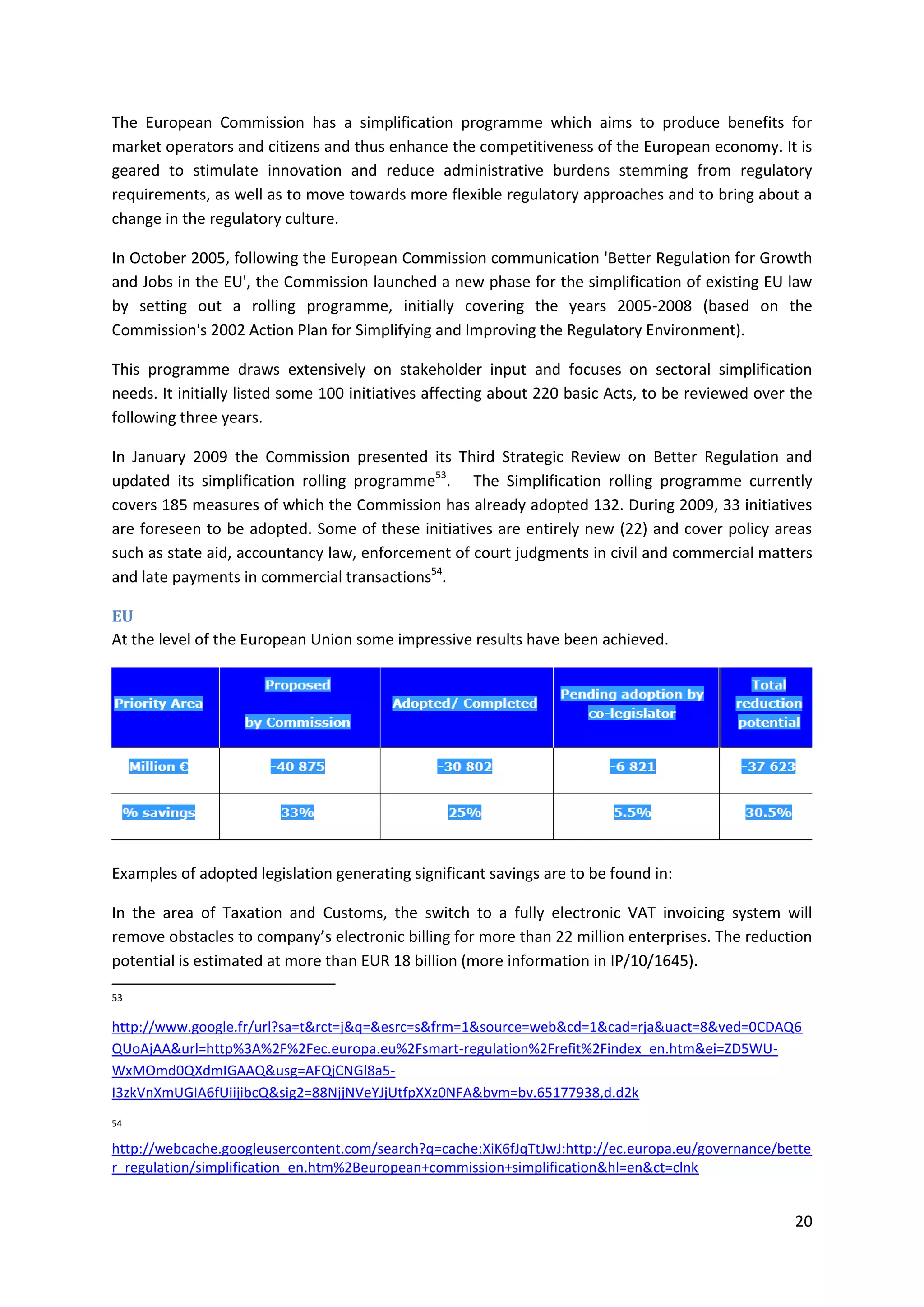 20
The European Commission has a simplification programme which aims to produce benefits for
market operators and citizens and thus enhance the competitiveness of the European economy. It is
geared to stimulate innovation and reduce administrative burdens stemming from regulatory
requirements, as well as to move towards more flexible regulatory approaches and to bring about a
change in the regulatory culture.
In October 2005, following the European Commission communication 'Better Regulation for Growth
and Jobs in the EU', the Commission launched a new phase for the simplification of existing EU law
by setting out a rolling programme, initially covering the years 2005-2008 (based on the
Commission's 2002 Action Plan for Simplifying and Improving the Regulatory Environment).
This programme draws extensively on stakeholder input and focuses on sectoral simplification
needs. It initially listed some 100 initiatives affecting about 220 basic Acts, to be reviewed over the
following three years.
In January 2009 the Commission presented its Third Strategic Review on Better Regulation and
updated its simplification rolling programme53
. The Simplification rolling programme currently
covers 185 measures of which the Commission has already adopted 132. During 2009, 33 initiatives
are foreseen to be adopted. Some of these initiatives are entirely new (22) and cover policy areas
such as state aid, accountancy law, enforcement of court judgments in civil and commercial matters
and late payments in commercial transactions54
.
EU
At the level of the European Union some impressive results have been achieved.
Examples of adopted legislation generating significant savings are to be found in:
In the area of Taxation and Customs, the switch to a fully electronic VAT invoicing system will
remove obstacles to company’s electronic billing for more than 22 million enterprises. The reduction
potential is estimated at more than EUR 18 billion (more information in IP/10/1645).
53
http://www.google.fr/url?sa=t&rct=j&q=&esrc=s&frm=1&source=web&cd=1&cad=rja&uact=8&ved=0CDAQ6
QUoAjAA&url=http%3A%2F%2Fec.europa.eu%2Fsmart-regulation%2Frefit%2Findex_en.htm&ei=ZD5WU-
WxMOmd0QXdmIGAAQ&usg=AFQjCNGl8a5-
I3zkVnXmUGIA6fUiijibcQ&sig2=88NjjNVeYJjUtfpXXz0NFA&bvm=bv.65177938,d.d2k
54
http://webcache.googleusercontent.com/search?q=cache:XiK6fJqTtJwJ:http://ec.europa.eu/governance/bette
r_regulation/simplification_en.htm%2Beuropean+commission+simplification&hl=en&ct=clnk
 
