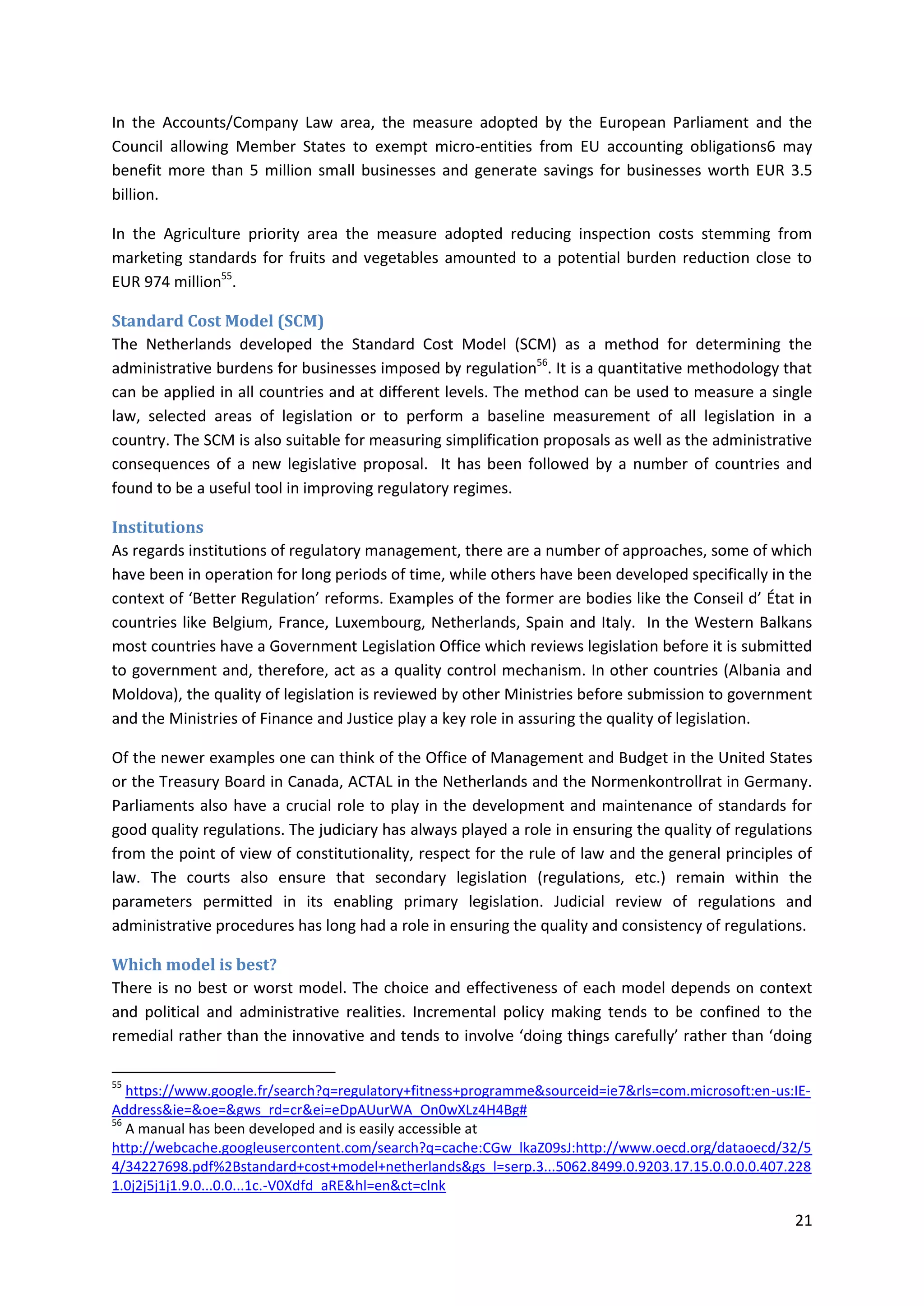 21
In the Accounts/Company Law area, the measure adopted by the European Parliament and the
Council allowing Member States to exempt micro-entities from EU accounting obligations6 may
benefit more than 5 million small businesses and generate savings for businesses worth EUR 3.5
billion.
In the Agriculture priority area the measure adopted reducing inspection costs stemming from
marketing standards for fruits and vegetables amounted to a potential burden reduction close to
EUR 974 million55
.
Standard Cost Model (SCM)
The Netherlands developed the Standard Cost Model (SCM) as a method for determining the
administrative burdens for businesses imposed by regulation56
. It is a quantitative methodology that
can be applied in all countries and at different levels. The method can be used to measure a single
law, selected areas of legislation or to perform a baseline measurement of all legislation in a
country. The SCM is also suitable for measuring simplification proposals as well as the administrative
consequences of a new legislative proposal. It has been followed by a number of countries and
found to be a useful tool in improving regulatory regimes.
Institutions
As regards institutions of regulatory management, there are a number of approaches, some of which
have been in operation for long periods of time, while others have been developed specifically in the
context of ‘Better Regulation’ reforms. Examples of the former are bodies like the Conseil d’ État in
countries like Belgium, France, Luxembourg, Netherlands, Spain and Italy. In the Western Balkans
most countries have a Government Legislation Office which reviews legislation before it is submitted
to government and, therefore, act as a quality control mechanism. In other countries (Albania and
Moldova), the quality of legislation is reviewed by other Ministries before submission to government
and the Ministries of Finance and Justice play a key role in assuring the quality of legislation.
Of the newer examples one can think of the Office of Management and Budget in the United States
or the Treasury Board in Canada, ACTAL in the Netherlands and the Normenkontrollrat in Germany.
Parliaments also have a crucial role to play in the development and maintenance of standards for
good quality regulations. The judiciary has always played a role in ensuring the quality of regulations
from the point of view of constitutionality, respect for the rule of law and the general principles of
law. The courts also ensure that secondary legislation (regulations, etc.) remain within the
parameters permitted in its enabling primary legislation. Judicial review of regulations and
administrative procedures has long had a role in ensuring the quality and consistency of regulations.
Which model is best?
There is no best or worst model. The choice and effectiveness of each model depends on context
and political and administrative realities. Incremental policy making tends to be confined to the
remedial rather than the innovative and tends to involve ‘doing things carefully’ rather than ‘doing
55
https://www.google.fr/search?q=regulatory+fitness+programme&sourceid=ie7&rls=com.microsoft:en-us:IE-
Address&ie=&oe=&gws_rd=cr&ei=eDpAUurWA_On0wXLz4H4Bg#
56
A manual has been developed and is easily accessible at
http://webcache.googleusercontent.com/search?q=cache:CGw_lkaZ09sJ:http://www.oecd.org/dataoecd/32/5
4/34227698.pdf%2Bstandard+cost+model+netherlands&gs_l=serp.3...5062.8499.0.9203.17.15.0.0.0.0.407.228
1.0j2j5j1j1.9.0...0.0...1c.-V0Xdfd_aRE&hl=en&ct=clnk
 