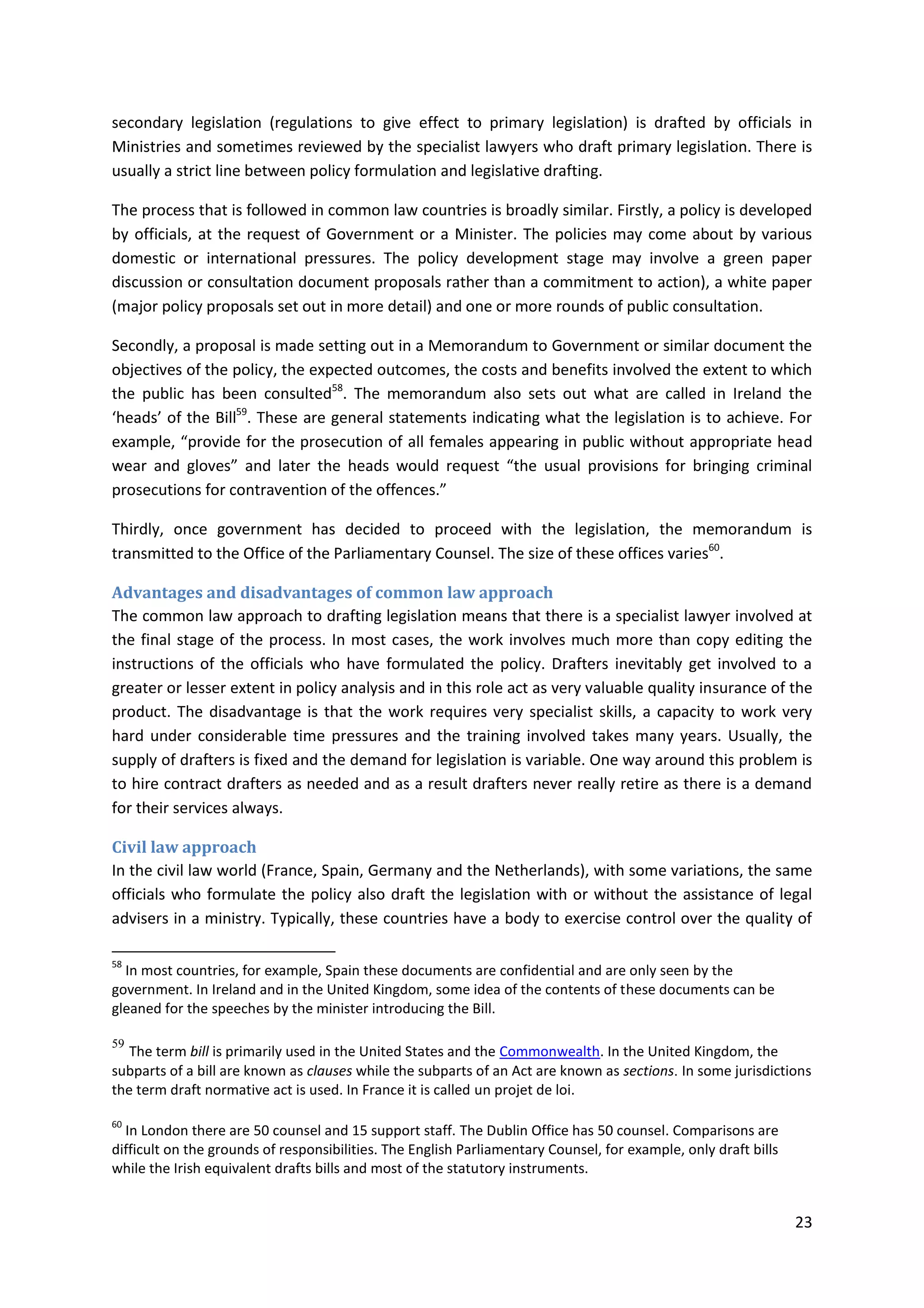 23
secondary legislation (regulations to give effect to primary legislation) is drafted by officials in
Ministries and sometimes reviewed by the specialist lawyers who draft primary legislation. There is
usually a strict line between policy formulation and legislative drafting.
The process that is followed in common law countries is broadly similar. Firstly, a policy is developed
by officials, at the request of Government or a Minister. The policies may come about by various
domestic or international pressures. The policy development stage may involve a green paper
discussion or consultation document proposals rather than a commitment to action), a white paper
(major policy proposals set out in more detail) and one or more rounds of public consultation.
Secondly, a proposal is made setting out in a Memorandum to Government or similar document the
objectives of the policy, the expected outcomes, the costs and benefits involved the extent to which
the public has been consulted58
. The memorandum also sets out what are called in Ireland the
‘heads’ of the Bill59
. These are general statements indicating what the legislation is to achieve. For
example, “provide for the prosecution of all females appearing in public without appropriate head
wear and gloves” and later the heads would request “the usual provisions for bringing criminal
prosecutions for contravention of the offences.”
Thirdly, once government has decided to proceed with the legislation, the memorandum is
transmitted to the Office of the Parliamentary Counsel. The size of these offices varies60
.
Advantages and disadvantages of common law approach
The common law approach to drafting legislation means that there is a specialist lawyer involved at
the final stage of the process. In most cases, the work involves much more than copy editing the
instructions of the officials who have formulated the policy. Drafters inevitably get involved to a
greater or lesser extent in policy analysis and in this role act as very valuable quality insurance of the
product. The disadvantage is that the work requires very specialist skills, a capacity to work very
hard under considerable time pressures and the training involved takes many years. Usually, the
supply of drafters is fixed and the demand for legislation is variable. One way around this problem is
to hire contract drafters as needed and as a result drafters never really retire as there is a demand
for their services always.
Civil law approach
In the civil law world (France, Spain, Germany and the Netherlands), with some variations, the same
officials who formulate the policy also draft the legislation with or without the assistance of legal
advisers in a ministry. Typically, these countries have a body to exercise control over the quality of
58
In most countries, for example, Spain these documents are confidential and are only seen by the
government. In Ireland and in the United Kingdom, some idea of the contents of these documents can be
gleaned for the speeches by the minister introducing the Bill.
59
The term bill is primarily used in the United States and the Commonwealth. In the United Kingdom, the
subparts of a bill are known as clauses while the subparts of an Act are known as sections. In some jurisdictions
the term draft normative act is used. In France it is called un projet de loi.
60
In London there are 50 counsel and 15 support staff. The Dublin Office has 50 counsel. Comparisons are
difficult on the grounds of responsibilities. The English Parliamentary Counsel, for example, only draft bills
while the Irish equivalent drafts bills and most of the statutory instruments.
 