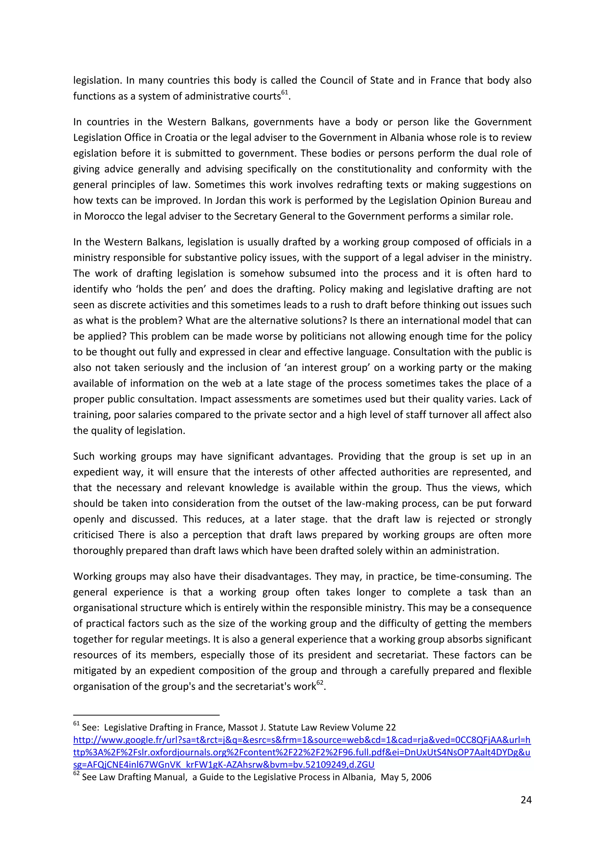 24
legislation. In many countries this body is called the Council of State and in France that body also
functions as a system of administrative courts61
.
In countries in the Western Balkans, governments have a body or person like the Government
Legislation Office in Croatia or the legal adviser to the Government in Albania whose role is to review
egislation before it is submitted to government. These bodies or persons perform the dual role of
giving advice generally and advising specifically on the constitutionality and conformity with the
general principles of law. Sometimes this work involves redrafting texts or making suggestions on
how texts can be improved. In Jordan this work is performed by the Legislation Opinion Bureau and
in Morocco the legal adviser to the Secretary General to the Government performs a similar role.
In the Western Balkans, legislation is usually drafted by a working group composed of officials in a
ministry responsible for substantive policy issues, with the support of a legal adviser in the ministry.
The work of drafting legislation is somehow subsumed into the process and it is often hard to
identify who ‘holds the pen’ and does the drafting. Policy making and legislative drafting are not
seen as discrete activities and this sometimes leads to a rush to draft before thinking out issues such
as what is the problem? What are the alternative solutions? Is there an international model that can
be applied? This problem can be made worse by politicians not allowing enough time for the policy
to be thought out fully and expressed in clear and effective language. Consultation with the public is
also not taken seriously and the inclusion of ‘an interest group’ on a working party or the making
available of information on the web at a late stage of the process sometimes takes the place of a
proper public consultation. Impact assessments are sometimes used but their quality varies. Lack of
training, poor salaries compared to the private sector and a high level of staff turnover all affect also
the quality of legislation.
Such working groups may have significant advantages. Providing that the group is set up in an
expedient way, it will ensure that the interests of other affected authorities are represented, and
that the necessary and relevant knowledge is available within the group. Thus the views, which
should be taken into consideration from the outset of the law-making process, can be put forward
openly and discussed. This reduces, at a later stage. that the draft law is rejected or strongly
criticised There is also a perception that draft laws prepared by working groups are often more
thoroughly prepared than draft laws which have been drafted solely within an administration.
Working groups may also have their disadvantages. They may, in practice, be time-consuming. The
general experience is that a working group often takes longer to complete a task than an
organisational structure which is entirely within the responsible ministry. This may be a consequence
of practical factors such as the size of the working group and the difficulty of getting the members
together for regular meetings. It is also a general experience that a working group absorbs significant
resources of its members, especially those of its president and secretariat. These factors can be
mitigated by an expedient composition of the group and through a carefully prepared and flexible
organisation of the group's and the secretariat's work62
.
61
See: Legislative Drafting in France, Massot J. Statute Law Review Volume 22
http://www.google.fr/url?sa=t&rct=j&q=&esrc=s&frm=1&source=web&cd=1&cad=rja&ved=0CC8QFjAA&url=h
ttp%3A%2F%2Fslr.oxfordjournals.org%2Fcontent%2F22%2F2%2F96.full.pdf&ei=DnUxUtS4NsOP7Aalt4DYDg&u
sg=AFQjCNE4inl67WGnVK_krFW1gK-AZAhsrw&bvm=bv.52109249,d.ZGU
62
See Law Drafting Manual, a Guide to the Legislative Process in Albania, May 5, 2006
 