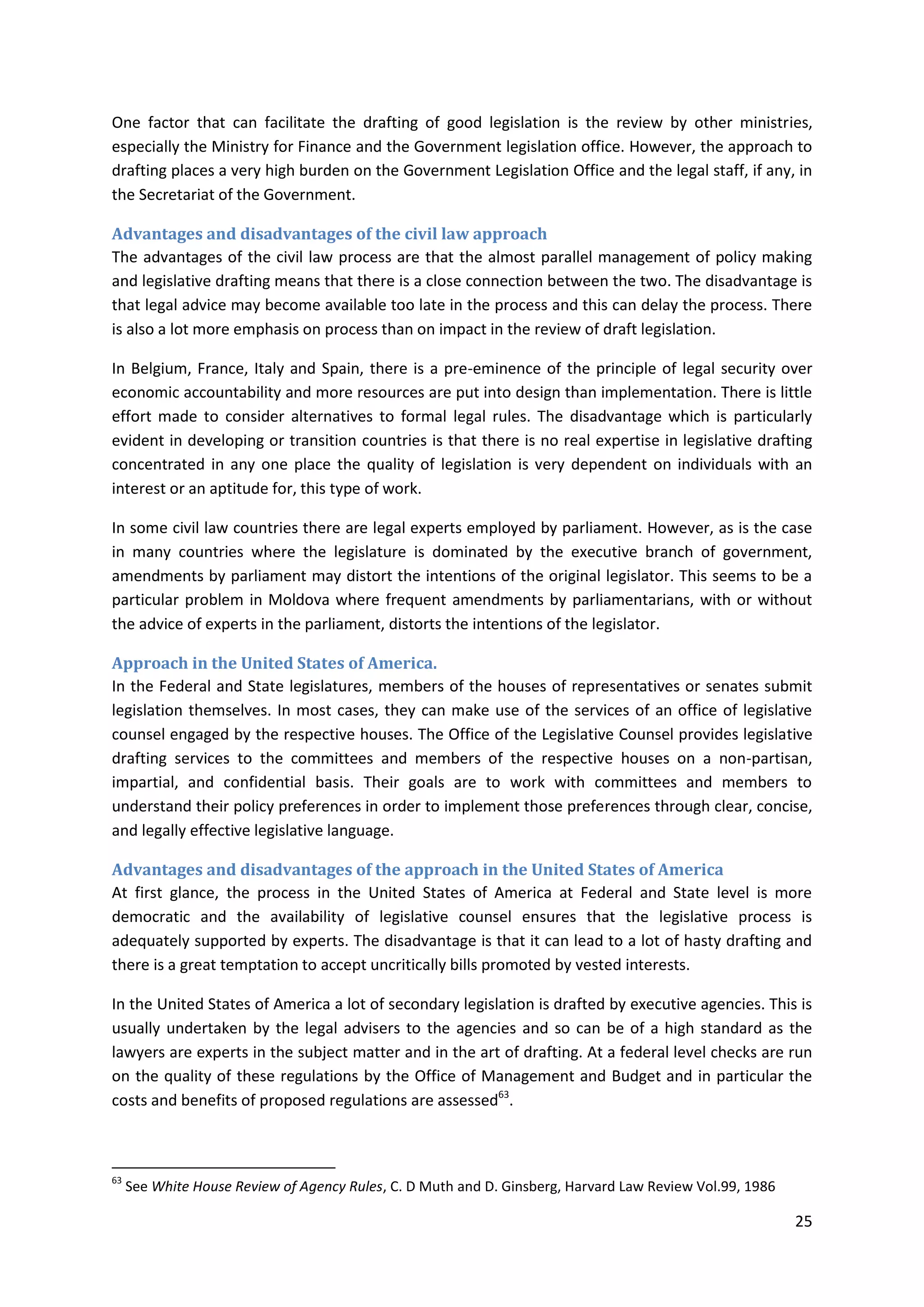 25
One factor that can facilitate the drafting of good legislation is the review by other ministries,
especially the Ministry for Finance and the Government legislation office. However, the approach to
drafting places a very high burden on the Government Legislation Office and the legal staff, if any, in
the Secretariat of the Government.
Advantages and disadvantages of the civil law approach
The advantages of the civil law process are that the almost parallel management of policy making
and legislative drafting means that there is a close connection between the two. The disadvantage is
that legal advice may become available too late in the process and this can delay the process. There
is also a lot more emphasis on process than on impact in the review of draft legislation.
In Belgium, France, Italy and Spain, there is a pre-eminence of the principle of legal security over
economic accountability and more resources are put into design than implementation. There is little
effort made to consider alternatives to formal legal rules. The disadvantage which is particularly
evident in developing or transition countries is that there is no real expertise in legislative drafting
concentrated in any one place the quality of legislation is very dependent on individuals with an
interest or an aptitude for, this type of work.
In some civil law countries there are legal experts employed by parliament. However, as is the case
in many countries where the legislature is dominated by the executive branch of government,
amendments by parliament may distort the intentions of the original legislator. This seems to be a
particular problem in Moldova where frequent amendments by parliamentarians, with or without
the advice of experts in the parliament, distorts the intentions of the legislator.
Approach in the United States of America.
In the Federal and State legislatures, members of the houses of representatives or senates submit
legislation themselves. In most cases, they can make use of the services of an office of legislative
counsel engaged by the respective houses. The Office of the Legislative Counsel provides legislative
drafting services to the committees and members of the respective houses on a non-partisan,
impartial, and confidential basis. Their goals are to work with committees and members to
understand their policy preferences in order to implement those preferences through clear, concise,
and legally effective legislative language.
Advantages and disadvantages of the approach in the United States of America
At first glance, the process in the United States of America at Federal and State level is more
democratic and the availability of legislative counsel ensures that the legislative process is
adequately supported by experts. The disadvantage is that it can lead to a lot of hasty drafting and
there is a great temptation to accept uncritically bills promoted by vested interests.
In the United States of America a lot of secondary legislation is drafted by executive agencies. This is
usually undertaken by the legal advisers to the agencies and so can be of a high standard as the
lawyers are experts in the subject matter and in the art of drafting. At a federal level checks are run
on the quality of these regulations by the Office of Management and Budget and in particular the
costs and benefits of proposed regulations are assessed63
.
63
See White House Review of Agency Rules, C. D Muth and D. Ginsberg, Harvard Law Review Vol.99, 1986
 