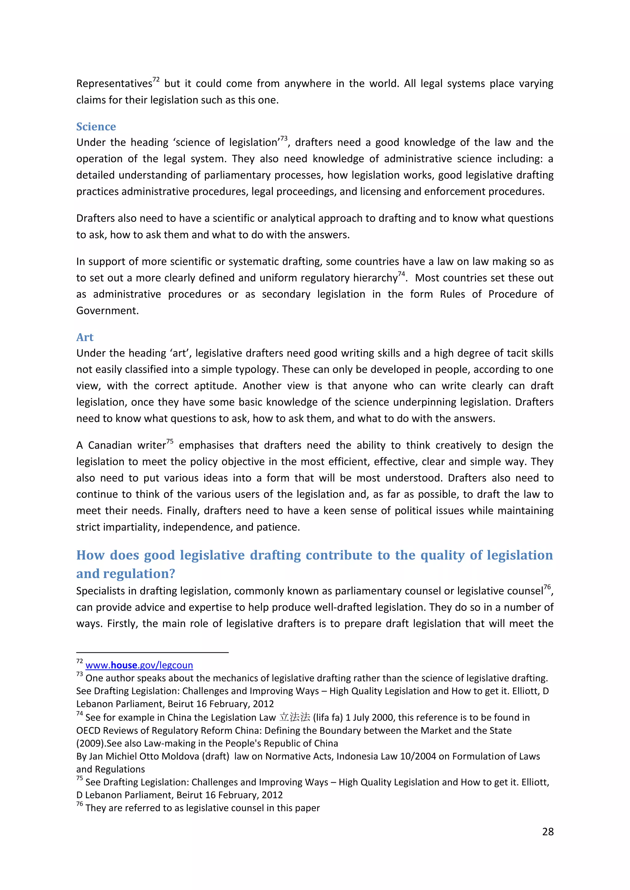 28
Representatives72
but it could come from anywhere in the world. All legal systems place varying
claims for their legislation such as this one.
Science
Under the heading ‘science of legislation’73
, drafters need a good knowledge of the law and the
operation of the legal system. They also need knowledge of administrative science including: a
detailed understanding of parliamentary processes, how legislation works, good legislative drafting
practices administrative procedures, legal proceedings, and licensing and enforcement procedures.
Drafters also need to have a scientific or analytical approach to drafting and to know what questions
to ask, how to ask them and what to do with the answers.
In support of more scientific or systematic drafting, some countries have a law on law making so as
to set out a more clearly defined and uniform regulatory hierarchy74
. Most countries set these out
as administrative procedures or as secondary legislation in the form Rules of Procedure of
Government.
Art
Under the heading ‘art’, legislative drafters need good writing skills and a high degree of tacit skills
not easily classified into a simple typology. These can only be developed in people, according to one
view, with the correct aptitude. Another view is that anyone who can write clearly can draft
legislation, once they have some basic knowledge of the science underpinning legislation. Drafters
need to know what questions to ask, how to ask them, and what to do with the answers.
A Canadian writer75
emphasises that drafters need the ability to think creatively to design the
legislation to meet the policy objective in the most efficient, effective, clear and simple way. They
also need to put various ideas into a form that will be most understood. Drafters also need to
continue to think of the various users of the legislation and, as far as possible, to draft the law to
meet their needs. Finally, drafters need to have a keen sense of political issues while maintaining
strict impartiality, independence, and patience.
How does good legislative drafting contribute to the quality of legislation
and regulation?
Specialists in drafting legislation, commonly known as parliamentary counsel or legislative counsel76
,
can provide advice and expertise to help produce well-drafted legislation. They do so in a number of
ways. Firstly, the main role of legislative drafters is to prepare draft legislation that will meet the
72
www.house.gov/legcoun
73
One author speaks about the mechanics of legislative drafting rather than the science of legislative drafting.
See Drafting Legislation: Challenges and Improving Ways – High Quality Legislation and How to get it. Elliott, D
Lebanon Parliament, Beirut 16 February, 2012
74
See for example in China the Legislation Law 立法法 (lifa fa) 1 July 2000, this reference is to be found in
OECD Reviews of Regulatory Reform China: Defining the Boundary between the Market and the State
(2009).See also Law-making in the People's Republic of China
By Jan Michiel Otto Moldova (draft) law on Normative Acts, Indonesia Law 10/2004 on Formulation of Laws
and Regulations
75
See Drafting Legislation: Challenges and Improving Ways – High Quality Legislation and How to get it. Elliott,
D Lebanon Parliament, Beirut 16 February, 2012
76
They are referred to as legislative counsel in this paper
 