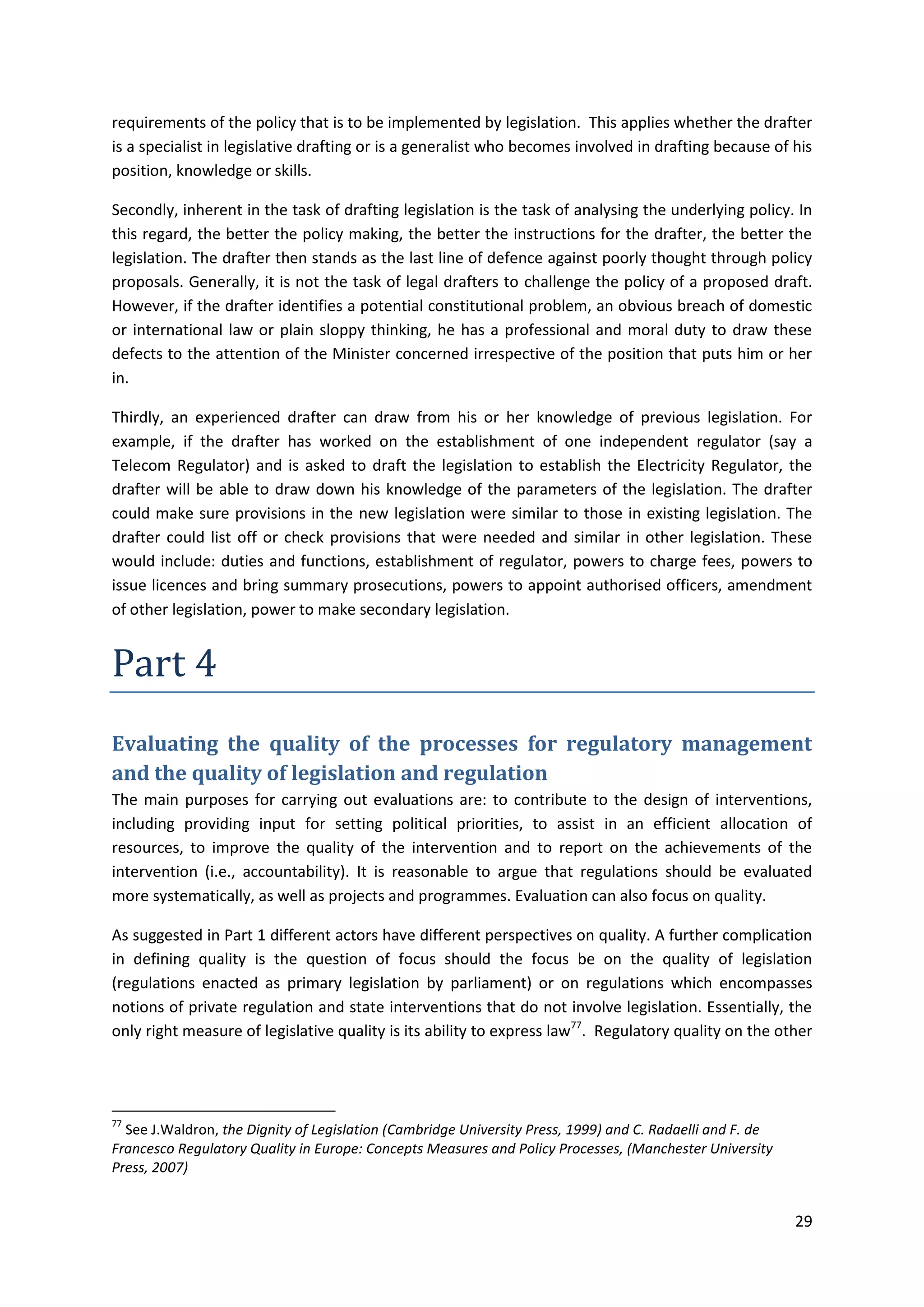 29
requirements of the policy that is to be implemented by legislation. This applies whether the drafter
is a specialist in legislative drafting or is a generalist who becomes involved in drafting because of his
position, knowledge or skills.
Secondly, inherent in the task of drafting legislation is the task of analysing the underlying policy. In
this regard, the better the policy making, the better the instructions for the drafter, the better the
legislation. The drafter then stands as the last line of defence against poorly thought through policy
proposals. Generally, it is not the task of legal drafters to challenge the policy of a proposed draft.
However, if the drafter identifies a potential constitutional problem, an obvious breach of domestic
or international law or plain sloppy thinking, he has a professional and moral duty to draw these
defects to the attention of the Minister concerned irrespective of the position that puts him or her
in.
Thirdly, an experienced drafter can draw from his or her knowledge of previous legislation. For
example, if the drafter has worked on the establishment of one independent regulator (say a
Telecom Regulator) and is asked to draft the legislation to establish the Electricity Regulator, the
drafter will be able to draw down his knowledge of the parameters of the legislation. The drafter
could make sure provisions in the new legislation were similar to those in existing legislation. The
drafter could list off or check provisions that were needed and similar in other legislation. These
would include: duties and functions, establishment of regulator, powers to charge fees, powers to
issue licences and bring summary prosecutions, powers to appoint authorised officers, amendment
of other legislation, power to make secondary legislation.
Part 4
Evaluating the quality of the processes for regulatory management
and the quality of legislation and regulation
The main purposes for carrying out evaluations are: to contribute to the design of interventions,
including providing input for setting political priorities, to assist in an efficient allocation of
resources, to improve the quality of the intervention and to report on the achievements of the
intervention (i.e., accountability). It is reasonable to argue that regulations should be evaluated
more systematically, as well as projects and programmes. Evaluation can also focus on quality.
As suggested in Part 1 different actors have different perspectives on quality. A further complication
in defining quality is the question of focus should the focus be on the quality of legislation
(regulations enacted as primary legislation by parliament) or on regulations which encompasses
notions of private regulation and state interventions that do not involve legislation. Essentially, the
only right measure of legislative quality is its ability to express law77
. Regulatory quality on the other
77
See J.Waldron, the Dignity of Legislation (Cambridge University Press, 1999) and C. Radaelli and F. de
Francesco Regulatory Quality in Europe: Concepts Measures and Policy Processes, (Manchester University
Press, 2007)
 