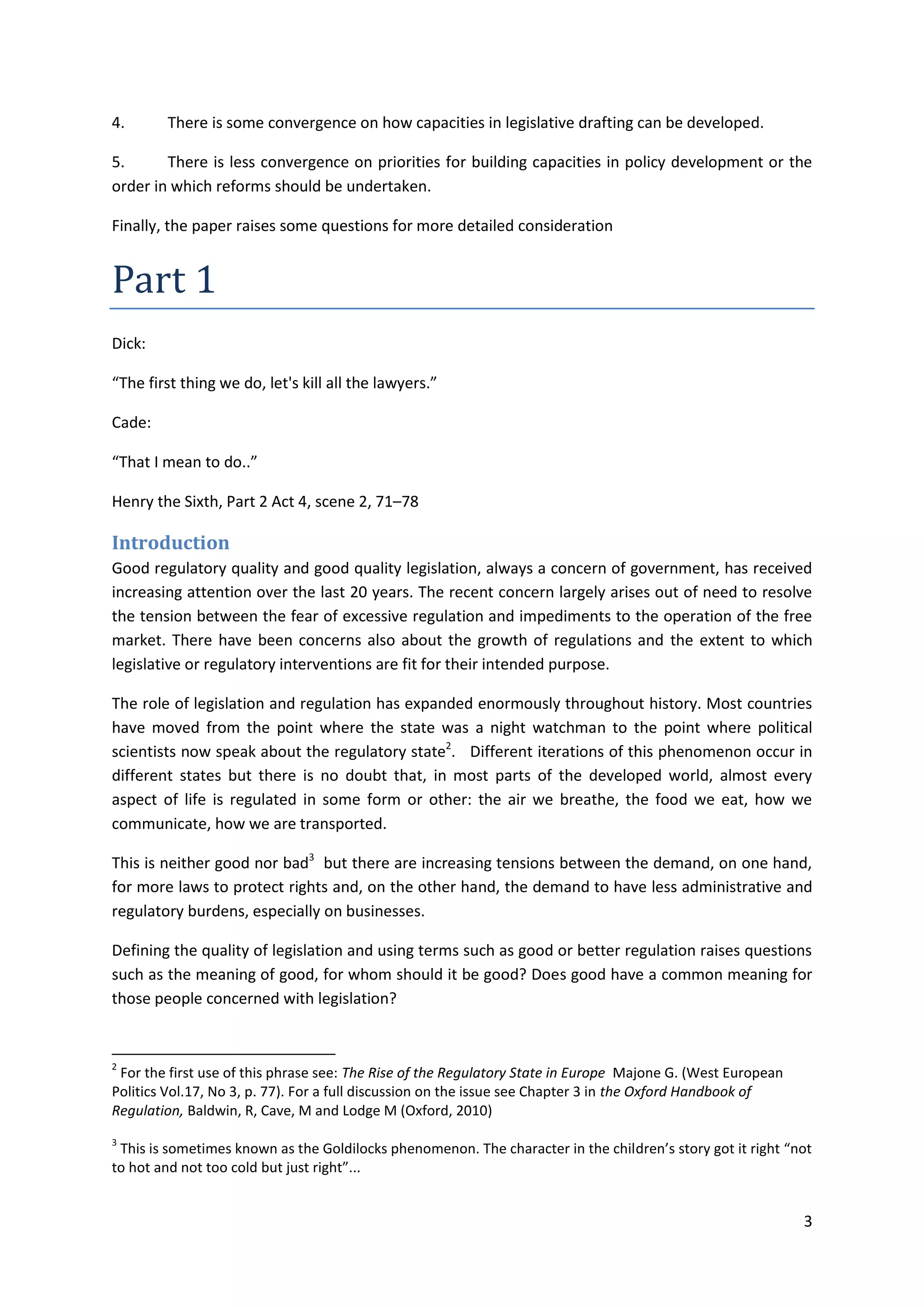 3
4. There is some convergence on how capacities in legislative drafting can be developed.
5. There is less convergence on priorities for building capacities in policy development or the
order in which reforms should be undertaken.
Finally, the paper raises some questions for more detailed consideration
Part 1
Dick:
“The first thing we do, let's kill all the lawyers.”
Cade:
“That I mean to do..”
Henry the Sixth, Part 2 Act 4, scene 2, 71–78
Introduction
Good regulatory quality and good quality legislation, always a concern of government, has received
increasing attention over the last 20 years. The recent concern largely arises out of need to resolve
the tension between the fear of excessive regulation and impediments to the operation of the free
market. There have been concerns also about the growth of regulations and the extent to which
legislative or regulatory interventions are fit for their intended purpose.
The role of legislation and regulation has expanded enormously throughout history. Most countries
have moved from the point where the state was a night watchman to the point where political
scientists now speak about the regulatory state2
. Different iterations of this phenomenon occur in
different states but there is no doubt that, in most parts of the developed world, almost every
aspect of life is regulated in some form or other: the air we breathe, the food we eat, how we
communicate, how we are transported.
This is neither good nor bad3
but there are increasing tensions between the demand, on one hand,
for more laws to protect rights and, on the other hand, the demand to have less administrative and
regulatory burdens, especially on businesses.
Defining the quality of legislation and using terms such as good or better regulation raises questions
such as the meaning of good, for whom should it be good? Does good have a common meaning for
those people concerned with legislation?
2
For the first use of this phrase see: The Rise of the Regulatory State in Europe Majone G. (West European
Politics Vol.17, No 3, p. 77). For a full discussion on the issue see Chapter 3 in the Oxford Handbook of
Regulation, Baldwin, R, Cave, M and Lodge M (Oxford, 2010)
3
This is sometimes known as the Goldilocks phenomenon. The character in the children’s story got it right “not
to hot and not too cold but just right”...
 