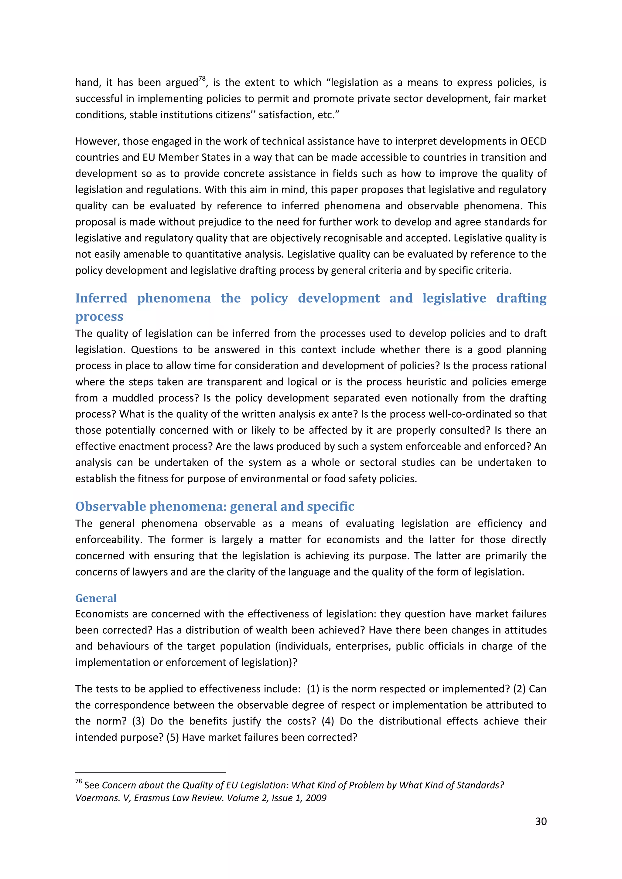 30
hand, it has been argued78
, is the extent to which “legislation as a means to express policies, is
successful in implementing policies to permit and promote private sector development, fair market
conditions, stable institutions citizens’’ satisfaction, etc.”
However, those engaged in the work of technical assistance have to interpret developments in OECD
countries and EU Member States in a way that can be made accessible to countries in transition and
development so as to provide concrete assistance in fields such as how to improve the quality of
legislation and regulations. With this aim in mind, this paper proposes that legislative and regulatory
quality can be evaluated by reference to inferred phenomena and observable phenomena. This
proposal is made without prejudice to the need for further work to develop and agree standards for
legislative and regulatory quality that are objectively recognisable and accepted. Legislative quality is
not easily amenable to quantitative analysis. Legislative quality can be evaluated by reference to the
policy development and legislative drafting process by general criteria and by specific criteria.
Inferred phenomena the policy development and legislative drafting
process
The quality of legislation can be inferred from the processes used to develop policies and to draft
legislation. Questions to be answered in this context include whether there is a good planning
process in place to allow time for consideration and development of policies? Is the process rational
where the steps taken are transparent and logical or is the process heuristic and policies emerge
from a muddled process? Is the policy development separated even notionally from the drafting
process? What is the quality of the written analysis ex ante? Is the process well-co-ordinated so that
those potentially concerned with or likely to be affected by it are properly consulted? Is there an
effective enactment process? Are the laws produced by such a system enforceable and enforced? An
analysis can be undertaken of the system as a whole or sectoral studies can be undertaken to
establish the fitness for purpose of environmental or food safety policies.
Observable phenomena: general and specific
The general phenomena observable as a means of evaluating legislation are efficiency and
enforceability. The former is largely a matter for economists and the latter for those directly
concerned with ensuring that the legislation is achieving its purpose. The latter are primarily the
concerns of lawyers and are the clarity of the language and the quality of the form of legislation.
General
Economists are concerned with the effectiveness of legislation: they question have market failures
been corrected? Has a distribution of wealth been achieved? Have there been changes in attitudes
and behaviours of the target population (individuals, enterprises, public officials in charge of the
implementation or enforcement of legislation)?
The tests to be applied to effectiveness include: (1) is the norm respected or implemented? (2) Can
the correspondence between the observable degree of respect or implementation be attributed to
the norm? (3) Do the benefits justify the costs? (4) Do the distributional effects achieve their
intended purpose? (5) Have market failures been corrected?
78
See Concern about the Quality of EU Legislation: What Kind of Problem by What Kind of Standards?
Voermans. V, Erasmus Law Review. Volume 2, Issue 1, 2009
 