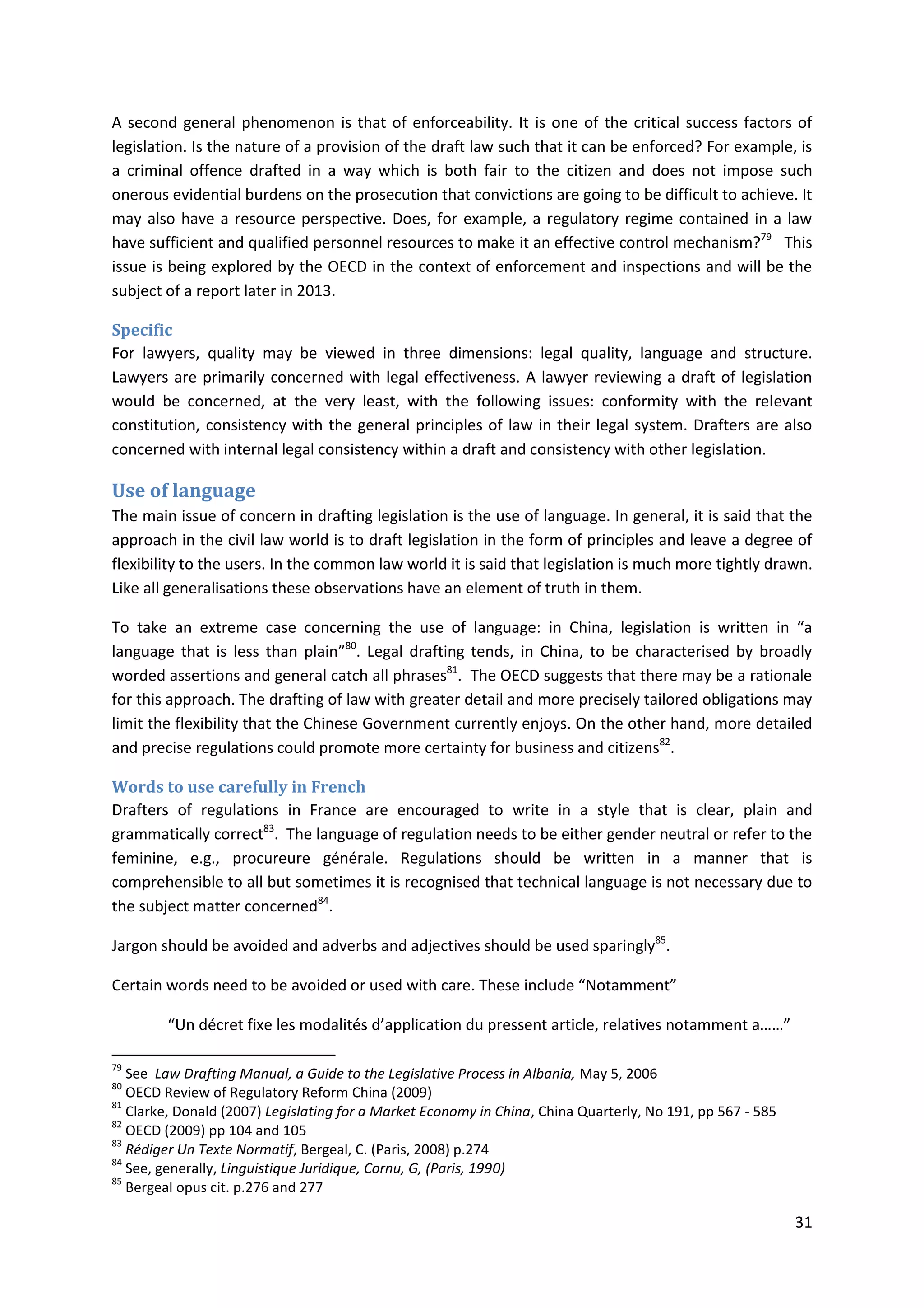 31
A second general phenomenon is that of enforceability. It is one of the critical success factors of
legislation. Is the nature of a provision of the draft law such that it can be enforced? For example, is
a criminal offence drafted in a way which is both fair to the citizen and does not impose such
onerous evidential burdens on the prosecution that convictions are going to be difficult to achieve. It
may also have a resource perspective. Does, for example, a regulatory regime contained in a law
have sufficient and qualified personnel resources to make it an effective control mechanism?79
This
issue is being explored by the OECD in the context of enforcement and inspections and will be the
subject of a report later in 2013.
Specific
For lawyers, quality may be viewed in three dimensions: legal quality, language and structure.
Lawyers are primarily concerned with legal effectiveness. A lawyer reviewing a draft of legislation
would be concerned, at the very least, with the following issues: conformity with the relevant
constitution, consistency with the general principles of law in their legal system. Drafters are also
concerned with internal legal consistency within a draft and consistency with other legislation.
Use of language
The main issue of concern in drafting legislation is the use of language. In general, it is said that the
approach in the civil law world is to draft legislation in the form of principles and leave a degree of
flexibility to the users. In the common law world it is said that legislation is much more tightly drawn.
Like all generalisations these observations have an element of truth in them.
To take an extreme case concerning the use of language: in China, legislation is written in “a
language that is less than plain”80
. Legal drafting tends, in China, to be characterised by broadly
worded assertions and general catch all phrases81
. The OECD suggests that there may be a rationale
for this approach. The drafting of law with greater detail and more precisely tailored obligations may
limit the flexibility that the Chinese Government currently enjoys. On the other hand, more detailed
and precise regulations could promote more certainty for business and citizens82
.
Words to use carefully in French
Drafters of regulations in France are encouraged to write in a style that is clear, plain and
grammatically correct83
. The language of regulation needs to be either gender neutral or refer to the
feminine, e.g., procureure générale. Regulations should be written in a manner that is
comprehensible to all but sometimes it is recognised that technical language is not necessary due to
the subject matter concerned84
.
Jargon should be avoided and adverbs and adjectives should be used sparingly85
.
Certain words need to be avoided or used with care. These include “Notamment”
“Un décret fixe les modalités d’application du pressent article, relatives notamment a……”
79
See Law Drafting Manual, a Guide to the Legislative Process in Albania, May 5, 2006
80
OECD Review of Regulatory Reform China (2009)
81
Clarke, Donald (2007) Legislating for a Market Economy in China, China Quarterly, No 191, pp 567 - 585
82
OECD (2009) pp 104 and 105
83
Rédiger Un Texte Normatif, Bergeal, C. (Paris, 2008) p.274
84
See, generally, Linguistique Juridique, Cornu, G, (Paris, 1990)
85
Bergeal opus cit. p.276 and 277
 