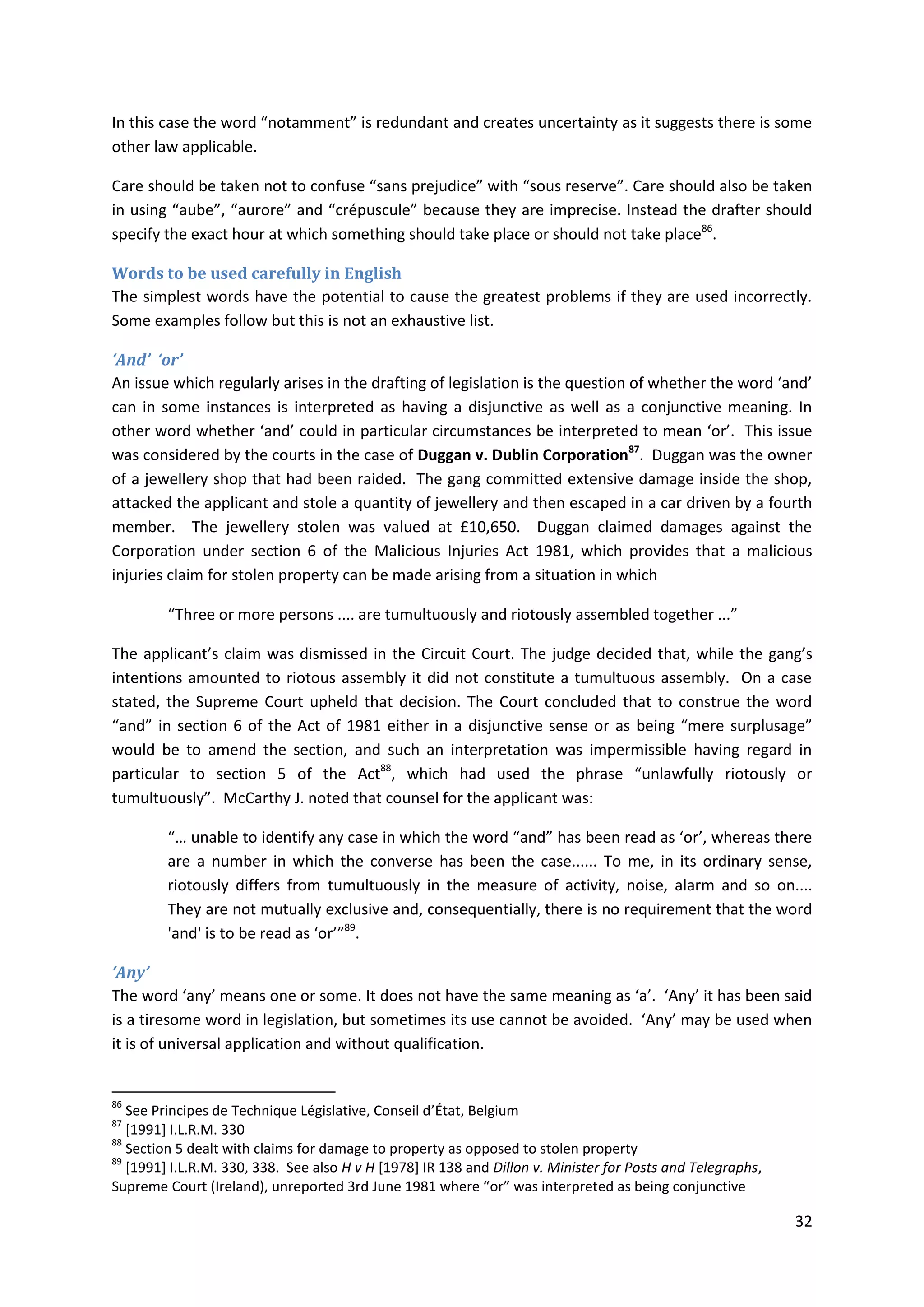 32
In this case the word “notamment” is redundant and creates uncertainty as it suggests there is some
other law applicable.
Care should be taken not to confuse “sans prejudice” with “sous reserve”. Care should also be taken
in using “aube”, “aurore” and “crépuscule” because they are imprecise. Instead the drafter should
specify the exact hour at which something should take place or should not take place86
.
Words to be used carefully in English
The simplest words have the potential to cause the greatest problems if they are used incorrectly.
Some examples follow but this is not an exhaustive list.
‘And’ ‘or’
An issue which regularly arises in the drafting of legislation is the question of whether the word ‘and’
can in some instances is interpreted as having a disjunctive as well as a conjunctive meaning. In
other word whether ‘and’ could in particular circumstances be interpreted to mean ‘or’. This issue
was considered by the courts in the case of Duggan v. Dublin Corporation87
. Duggan was the owner
of a jewellery shop that had been raided. The gang committed extensive damage inside the shop,
attacked the applicant and stole a quantity of jewellery and then escaped in a car driven by a fourth
member. The jewellery stolen was valued at £10,650. Duggan claimed damages against the
Corporation under section 6 of the Malicious Injuries Act 1981, which provides that a malicious
injuries claim for stolen property can be made arising from a situation in which
“Three or more persons .... are tumultuously and riotously assembled together ...”
The applicant’s claim was dismissed in the Circuit Court. The judge decided that, while the gang’s
intentions amounted to riotous assembly it did not constitute a tumultuous assembly. On a case
stated, the Supreme Court upheld that decision. The Court concluded that to construe the word
“and” in section 6 of the Act of 1981 either in a disjunctive sense or as being “mere surplusage”
would be to amend the section, and such an interpretation was impermissible having regard in
particular to section 5 of the Act88
, which had used the phrase “unlawfully riotously or
tumultuously”. McCarthy J. noted that counsel for the applicant was:
“… unable to identify any case in which the word “and” has been read as ‘or’, whereas there
are a number in which the converse has been the case...... To me, in its ordinary sense,
riotously differs from tumultuously in the measure of activity, noise, alarm and so on....
They are not mutually exclusive and, consequentially, there is no requirement that the word
'and' is to be read as ‘or’”89
.
‘Any’
The word ‘any’ means one or some. It does not have the same meaning as ‘a’. ‘Any’ it has been said
is a tiresome word in legislation, but sometimes its use cannot be avoided. ‘Any’ may be used when
it is of universal application and without qualification.
86
See Principes de Technique Législative, Conseil d’État, Belgium
87
[1991] I.L.R.M. 330
88
Section 5 dealt with claims for damage to property as opposed to stolen property
89
[1991] I.L.R.M. 330, 338. See also H v H [1978] IR 138 and Dillon v. Minister for Posts and Telegraphs,
Supreme Court (Ireland), unreported 3rd June 1981 where “or” was interpreted as being conjunctive
 