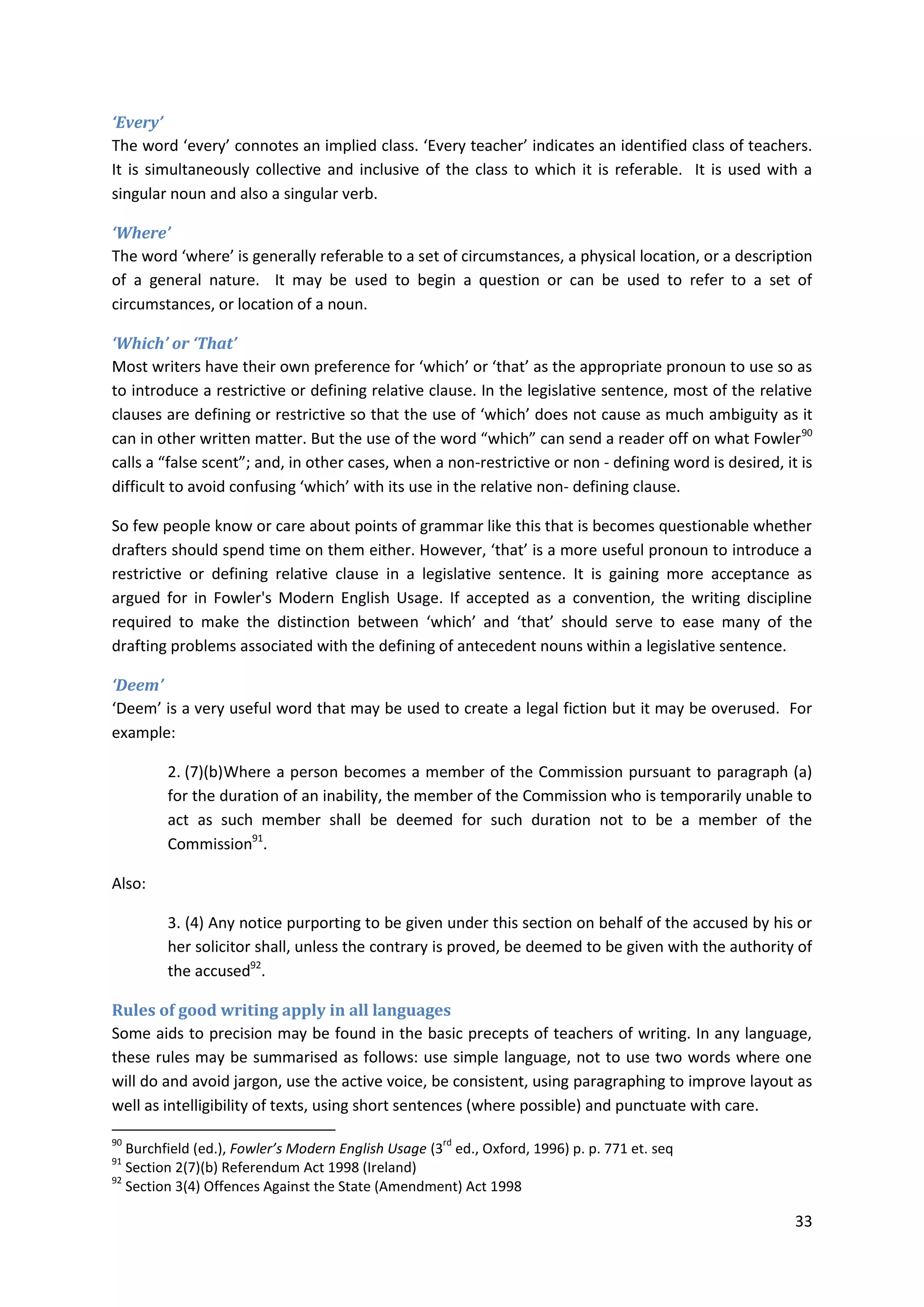 33
‘Every’
The word ‘every’ connotes an implied class. ‘Every teacher’ indicates an identified class of teachers.
It is simultaneously collective and inclusive of the class to which it is referable. It is used with a
singular noun and also a singular verb.
‘Where’
The word ‘where’ is generally referable to a set of circumstances, a physical location, or a description
of a general nature. It may be used to begin a question or can be used to refer to a set of
circumstances, or location of a noun.
‘Which’ or ‘That’
Most writers have their own preference for ‘which’ or ‘that’ as the appropriate pronoun to use so as
to introduce a restrictive or defining relative clause. In the legislative sentence, most of the relative
clauses are defining or restrictive so that the use of ‘which’ does not cause as much ambiguity as it
can in other written matter. But the use of the word “which” can send a reader off on what Fowler90
calls a “false scent”; and, in other cases, when a non-restrictive or non - defining word is desired, it is
difficult to avoid confusing ‘which’ with its use in the relative non- defining clause.
So few people know or care about points of grammar like this that is becomes questionable whether
drafters should spend time on them either. However, ‘that’ is a more useful pronoun to introduce a
restrictive or defining relative clause in a legislative sentence. It is gaining more acceptance as
argued for in Fowler's Modern English Usage. If accepted as a convention, the writing discipline
required to make the distinction between ‘which’ and ‘that’ should serve to ease many of the
drafting problems associated with the defining of antecedent nouns within a legislative sentence.
‘Deem’
‘Deem’ is a very useful word that may be used to create a legal fiction but it may be overused. For
example:
2. (7)(b)Where a person becomes a member of the Commission pursuant to paragraph (a)
for the duration of an inability, the member of the Commission who is temporarily unable to
act as such member shall be deemed for such duration not to be a member of the
Commission91
.
Also:
3. (4) Any notice purporting to be given under this section on behalf of the accused by his or
her solicitor shall, unless the contrary is proved, be deemed to be given with the authority of
the accused92
.
Rules of good writing apply in all languages
Some aids to precision may be found in the basic precepts of teachers of writing. In any language,
these rules may be summarised as follows: use simple language, not to use two words where one
will do and avoid jargon, use the active voice, be consistent, using paragraphing to improve layout as
well as intelligibility of texts, using short sentences (where possible) and punctuate with care.
90
Burchfield (ed.), Fowler’s Modern English Usage (3
rd
ed., Oxford, 1996) p. p. 771 et. seq
91
Section 2(7)(b) Referendum Act 1998 (Ireland)
92
Section 3(4) Offences Against the State (Amendment) Act 1998
 