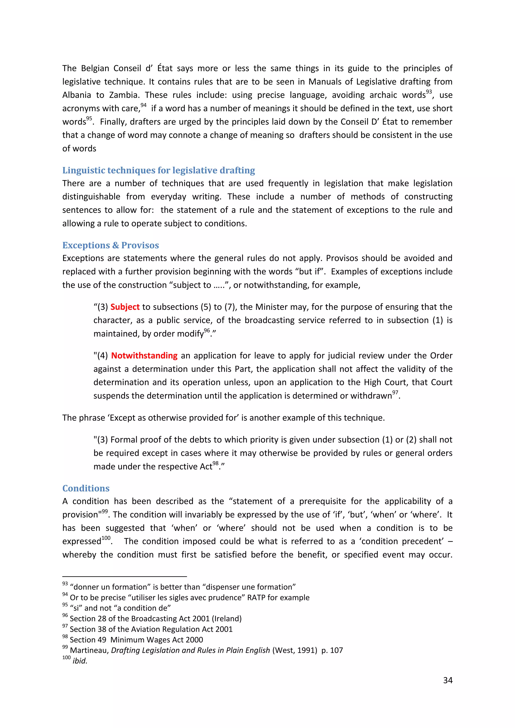 34
The Belgian Conseil d’ État says more or less the same things in its guide to the principles of
legislative technique. It contains rules that are to be seen in Manuals of Legislative drafting from
Albania to Zambia. These rules include: using precise language, avoiding archaic words93
, use
acronyms with care,94
if a word has a number of meanings it should be defined in the text, use short
words95
. Finally, drafters are urged by the principles laid down by the Conseil D’ État to remember
that a change of word may connote a change of meaning so drafters should be consistent in the use
of words
Linguistic techniques for legislative drafting
There are a number of techniques that are used frequently in legislation that make legislation
distinguishable from everyday writing. These include a number of methods of constructing
sentences to allow for: the statement of a rule and the statement of exceptions to the rule and
allowing a rule to operate subject to conditions.
Exceptions & Provisos
Exceptions are statements where the general rules do not apply. Provisos should be avoided and
replaced with a further provision beginning with the words “but if”. Examples of exceptions include
the use of the construction “subject to …..”, or notwithstanding, for example,
“(3) Subject to subsections (5) to (7), the Minister may, for the purpose of ensuring that the
character, as a public service, of the broadcasting service referred to in subsection (1) is
maintained, by order modify96
.”
"(4) Notwithstanding an application for leave to apply for judicial review under the Order
against a determination under this Part, the application shall not affect the validity of the
determination and its operation unless, upon an application to the High Court, that Court
suspends the determination until the application is determined or withdrawn97
.
The phrase ‘Except as otherwise provided for’ is another example of this technique.
"(3) Formal proof of the debts to which priority is given under subsection (1) or (2) shall not
be required except in cases where it may otherwise be provided by rules or general orders
made under the respective Act98
.”
Conditions
A condition has been described as the “statement of a prerequisite for the applicability of a
provision"99
. The condition will invariably be expressed by the use of ‘if’, ‘but’, ‘when’ or ‘where’. It
has been suggested that ‘when’ or ‘where’ should not be used when a condition is to be
expressed100
. The condition imposed could be what is referred to as a ‘condition precedent’ –
whereby the condition must first be satisfied before the benefit, or specified event may occur.
93
“donner un formation” is better than “dispenser une formation”
94
Or to be precise “utiliser les sigles avec prudence” RATP for example
95
“si” and not “a condition de”
96
Section 28 of the Broadcasting Act 2001 (Ireland)
97
Section 38 of the Aviation Regulation Act 2001
98
Section 49 Minimum Wages Act 2000
99
Martineau, Drafting Legislation and Rules in Plain English (West, 1991) p. 107
100
ibid.
 