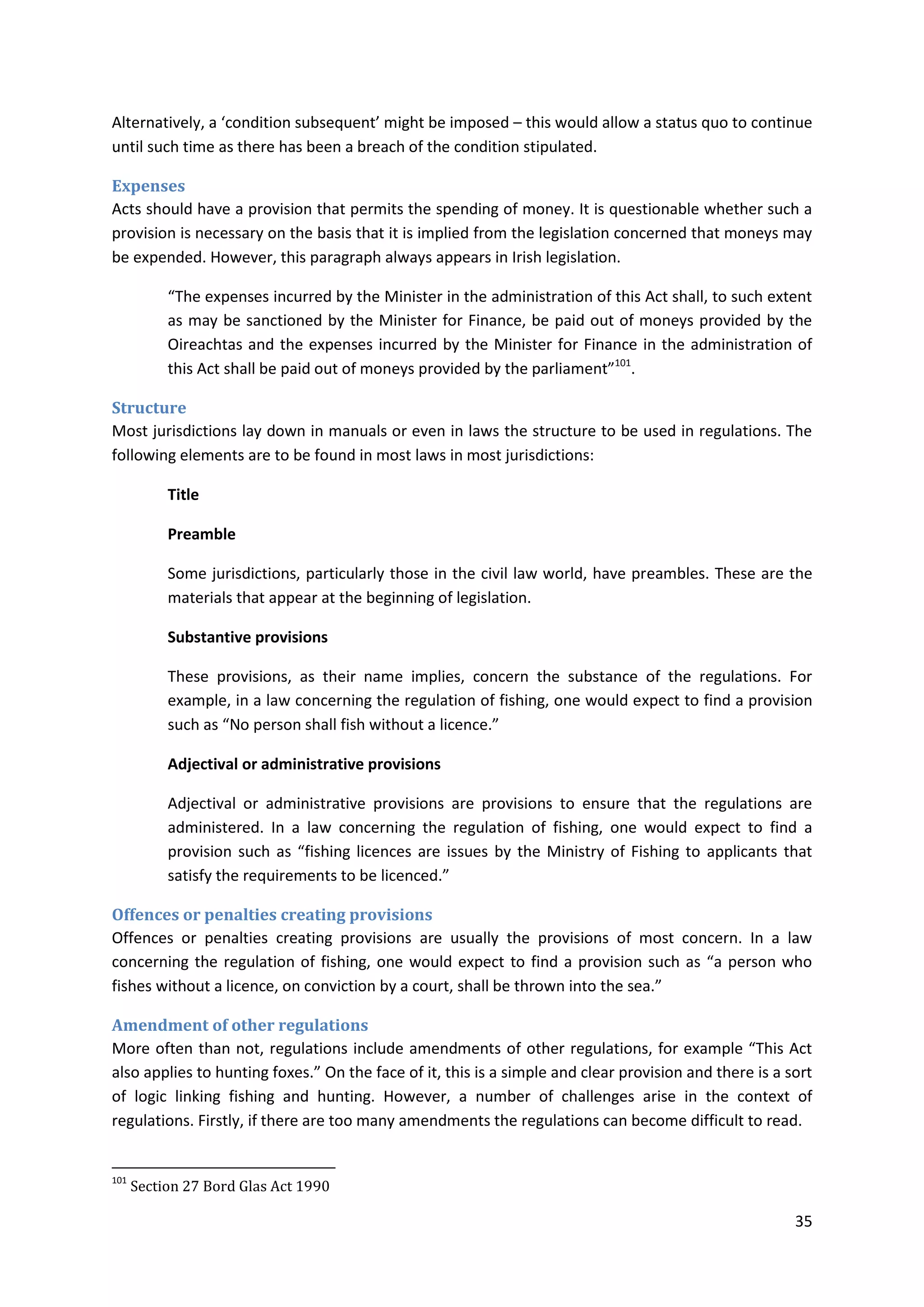 35
Alternatively, a ‘condition subsequent’ might be imposed – this would allow a status quo to continue
until such time as there has been a breach of the condition stipulated.
Expenses
Acts should have a provision that permits the spending of money. It is questionable whether such a
provision is necessary on the basis that it is implied from the legislation concerned that moneys may
be expended. However, this paragraph always appears in Irish legislation.
“The expenses incurred by the Minister in the administration of this Act shall, to such extent
as may be sanctioned by the Minister for Finance, be paid out of moneys provided by the
Oireachtas and the expenses incurred by the Minister for Finance in the administration of
this Act shall be paid out of moneys provided by the parliament”101
.
Structure
Most jurisdictions lay down in manuals or even in laws the structure to be used in regulations. The
following elements are to be found in most laws in most jurisdictions:
Title
Preamble
Some jurisdictions, particularly those in the civil law world, have preambles. These are the
materials that appear at the beginning of legislation.
Substantive provisions
These provisions, as their name implies, concern the substance of the regulations. For
example, in a law concerning the regulation of fishing, one would expect to find a provision
such as “No person shall fish without a licence.”
Adjectival or administrative provisions
Adjectival or administrative provisions are provisions to ensure that the regulations are
administered. In a law concerning the regulation of fishing, one would expect to find a
provision such as “fishing licences are issues by the Ministry of Fishing to applicants that
satisfy the requirements to be licenced.”
Offences or penalties creating provisions
Offences or penalties creating provisions are usually the provisions of most concern. In a law
concerning the regulation of fishing, one would expect to find a provision such as “a person who
fishes without a licence, on conviction by a court, shall be thrown into the sea.”
Amendment of other regulations
More often than not, regulations include amendments of other regulations, for example “This Act
also applies to hunting foxes.” On the face of it, this is a simple and clear provision and there is a sort
of logic linking fishing and hunting. However, a number of challenges arise in the context of
regulations. Firstly, if there are too many amendments the regulations can become difficult to read.
101
Section 27 Bord Glas Act 1990
 