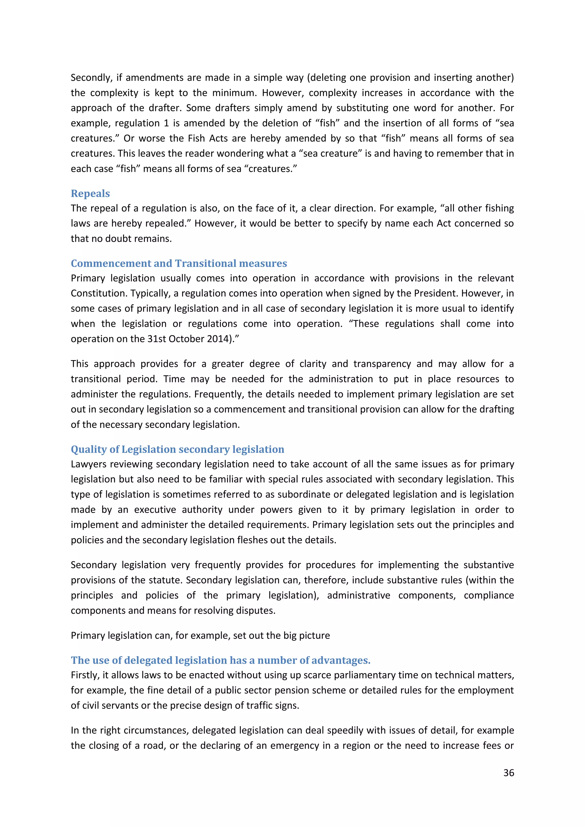 36
Secondly, if amendments are made in a simple way (deleting one provision and inserting another)
the complexity is kept to the minimum. However, complexity increases in accordance with the
approach of the drafter. Some drafters simply amend by substituting one word for another. For
example, regulation 1 is amended by the deletion of “fish” and the insertion of all forms of “sea
creatures.” Or worse the Fish Acts are hereby amended by so that “fish” means all forms of sea
creatures. This leaves the reader wondering what a “sea creature” is and having to remember that in
each case “fish” means all forms of sea “creatures.”
Repeals
The repeal of a regulation is also, on the face of it, a clear direction. For example, “all other fishing
laws are hereby repealed.” However, it would be better to specify by name each Act concerned so
that no doubt remains.
Commencement and Transitional measures
Primary legislation usually comes into operation in accordance with provisions in the relevant
Constitution. Typically, a regulation comes into operation when signed by the President. However, in
some cases of primary legislation and in all case of secondary legislation it is more usual to identify
when the legislation or regulations come into operation. “These regulations shall come into
operation on the 31st October 2014).”
This approach provides for a greater degree of clarity and transparency and may allow for a
transitional period. Time may be needed for the administration to put in place resources to
administer the regulations. Frequently, the details needed to implement primary legislation are set
out in secondary legislation so a commencement and transitional provision can allow for the drafting
of the necessary secondary legislation.
Quality of Legislation secondary legislation
Lawyers reviewing secondary legislation need to take account of all the same issues as for primary
legislation but also need to be familiar with special rules associated with secondary legislation. This
type of legislation is sometimes referred to as subordinate or delegated legislation and is legislation
made by an executive authority under powers given to it by primary legislation in order to
implement and administer the detailed requirements. Primary legislation sets out the principles and
policies and the secondary legislation fleshes out the details.
Secondary legislation very frequently provides for procedures for implementing the substantive
provisions of the statute. Secondary legislation can, therefore, include substantive rules (within the
principles and policies of the primary legislation), administrative components, compliance
components and means for resolving disputes.
Primary legislation can, for example, set out the big picture
The use of delegated legislation has a number of advantages.
Firstly, it allows laws to be enacted without using up scarce parliamentary time on technical matters,
for example, the fine detail of a public sector pension scheme or detailed rules for the employment
of civil servants or the precise design of traffic signs.
In the right circumstances, delegated legislation can deal speedily with issues of detail, for example
the closing of a road, or the declaring of an emergency in a region or the need to increase fees or
 