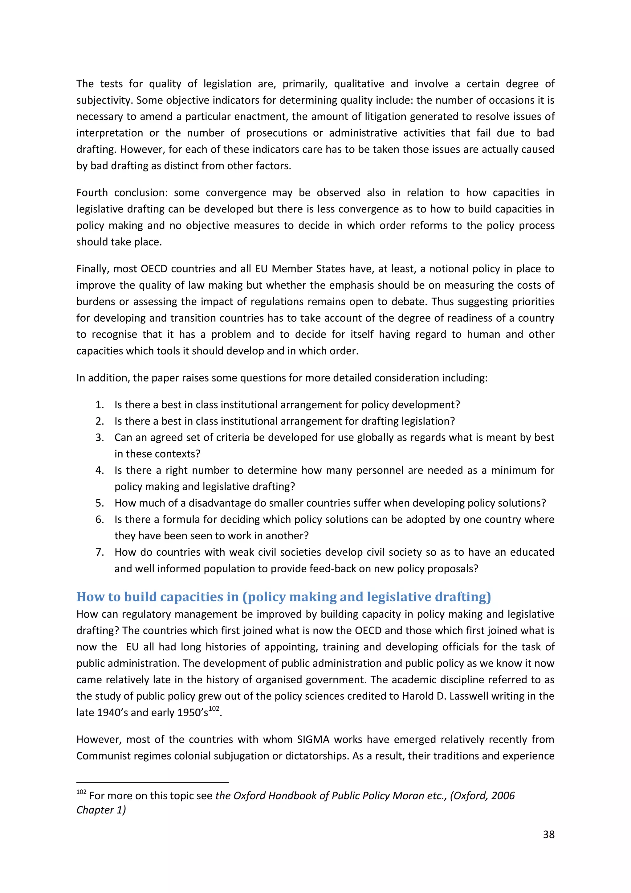 38
The tests for quality of legislation are, primarily, qualitative and involve a certain degree of
subjectivity. Some objective indicators for determining quality include: the number of occasions it is
necessary to amend a particular enactment, the amount of litigation generated to resolve issues of
interpretation or the number of prosecutions or administrative activities that fail due to bad
drafting. However, for each of these indicators care has to be taken those issues are actually caused
by bad drafting as distinct from other factors.
Fourth conclusion: some convergence may be observed also in relation to how capacities in
legislative drafting can be developed but there is less convergence as to how to build capacities in
policy making and no objective measures to decide in which order reforms to the policy process
should take place.
Finally, most OECD countries and all EU Member States have, at least, a notional policy in place to
improve the quality of law making but whether the emphasis should be on measuring the costs of
burdens or assessing the impact of regulations remains open to debate. Thus suggesting priorities
for developing and transition countries has to take account of the degree of readiness of a country
to recognise that it has a problem and to decide for itself having regard to human and other
capacities which tools it should develop and in which order.
In addition, the paper raises some questions for more detailed consideration including:
1. Is there a best in class institutional arrangement for policy development?
2. Is there a best in class institutional arrangement for drafting legislation?
3. Can an agreed set of criteria be developed for use globally as regards what is meant by best
in these contexts?
4. Is there a right number to determine how many personnel are needed as a minimum for
policy making and legislative drafting?
5. How much of a disadvantage do smaller countries suffer when developing policy solutions?
6. Is there a formula for deciding which policy solutions can be adopted by one country where
they have been seen to work in another?
7. How do countries with weak civil societies develop civil society so as to have an educated
and well informed population to provide feed-back on new policy proposals?
How to build capacities in (policy making and legislative drafting)
How can regulatory management be improved by building capacity in policy making and legislative
drafting? The countries which first joined what is now the OECD and those which first joined what is
now the EU all had long histories of appointing, training and developing officials for the task of
public administration. The development of public administration and public policy as we know it now
came relatively late in the history of organised government. The academic discipline referred to as
the study of public policy grew out of the policy sciences credited to Harold D. Lasswell writing in the
late 1940’s and early 1950’s102
.
However, most of the countries with whom SIGMA works have emerged relatively recently from
Communist regimes colonial subjugation or dictatorships. As a result, their traditions and experience
102
For more on this topic see the Oxford Handbook of Public Policy Moran etc., (Oxford, 2006
Chapter 1)
 