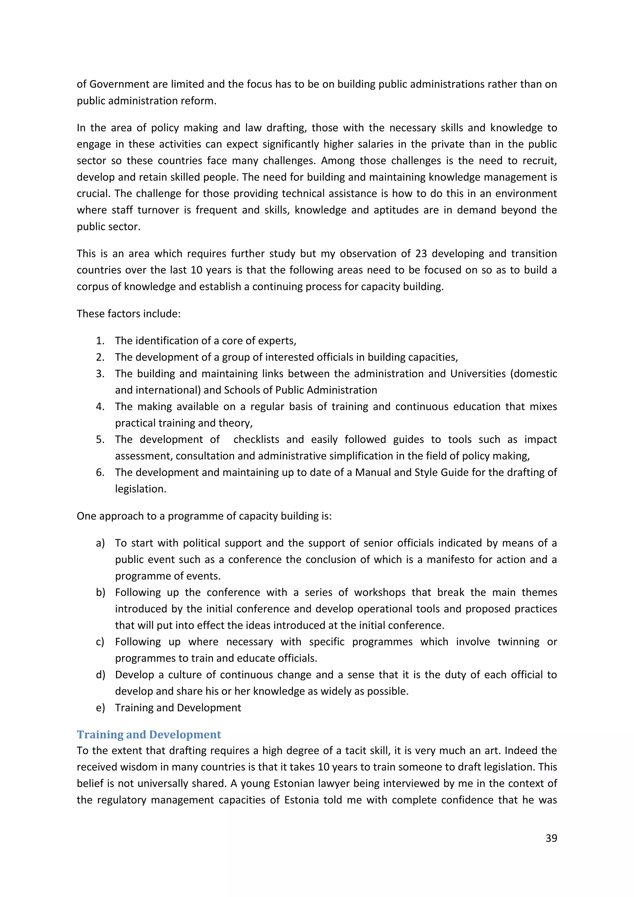 39
of Government are limited and the focus has to be on building public administrations rather than on
public administration reform.
In the area of policy making and law drafting, those with the necessary skills and knowledge to
engage in these activities can expect significantly higher salaries in the private than in the public
sector so these countries face many challenges. Among those challenges is the need to recruit,
develop and retain skilled people. The need for building and maintaining knowledge management is
crucial. The challenge for those providing technical assistance is how to do this in an environment
where staff turnover is frequent and skills, knowledge and aptitudes are in demand beyond the
public sector.
This is an area which requires further study but my observation of 23 developing and transition
countries over the last 10 years is that the following areas need to be focused on so as to build a
corpus of knowledge and establish a continuing process for capacity building.
These factors include:
1. The identification of a core of experts,
2. The development of a group of interested officials in building capacities,
3. The building and maintaining links between the administration and Universities (domestic
and international) and Schools of Public Administration
4. The making available on a regular basis of training and continuous education that mixes
practical training and theory,
5. The development of checklists and easily followed guides to tools such as impact
assessment, consultation and administrative simplification in the field of policy making,
6. The development and maintaining up to date of a Manual and Style Guide for the drafting of
legislation.
One approach to a programme of capacity building is:
a) To start with political support and the support of senior officials indicated by means of a
public event such as a conference the conclusion of which is a manifesto for action and a
programme of events.
b) Following up the conference with a series of workshops that break the main themes
introduced by the initial conference and develop operational tools and proposed practices
that will put into effect the ideas introduced at the initial conference.
c) Following up where necessary with specific programmes which involve twinning or
programmes to train and educate officials.
d) Develop a culture of continuous change and a sense that it is the duty of each official to
develop and share his or her knowledge as widely as possible.
e) Training and Development
Training and Development
To the extent that drafting requires a high degree of a tacit skill, it is very much an art. Indeed the
received wisdom in many countries is that it takes 10 years to train someone to draft legislation. This
belief is not universally shared. A young Estonian lawyer being interviewed by me in the context of
the regulatory management capacities of Estonia told me with complete confidence that he was
 