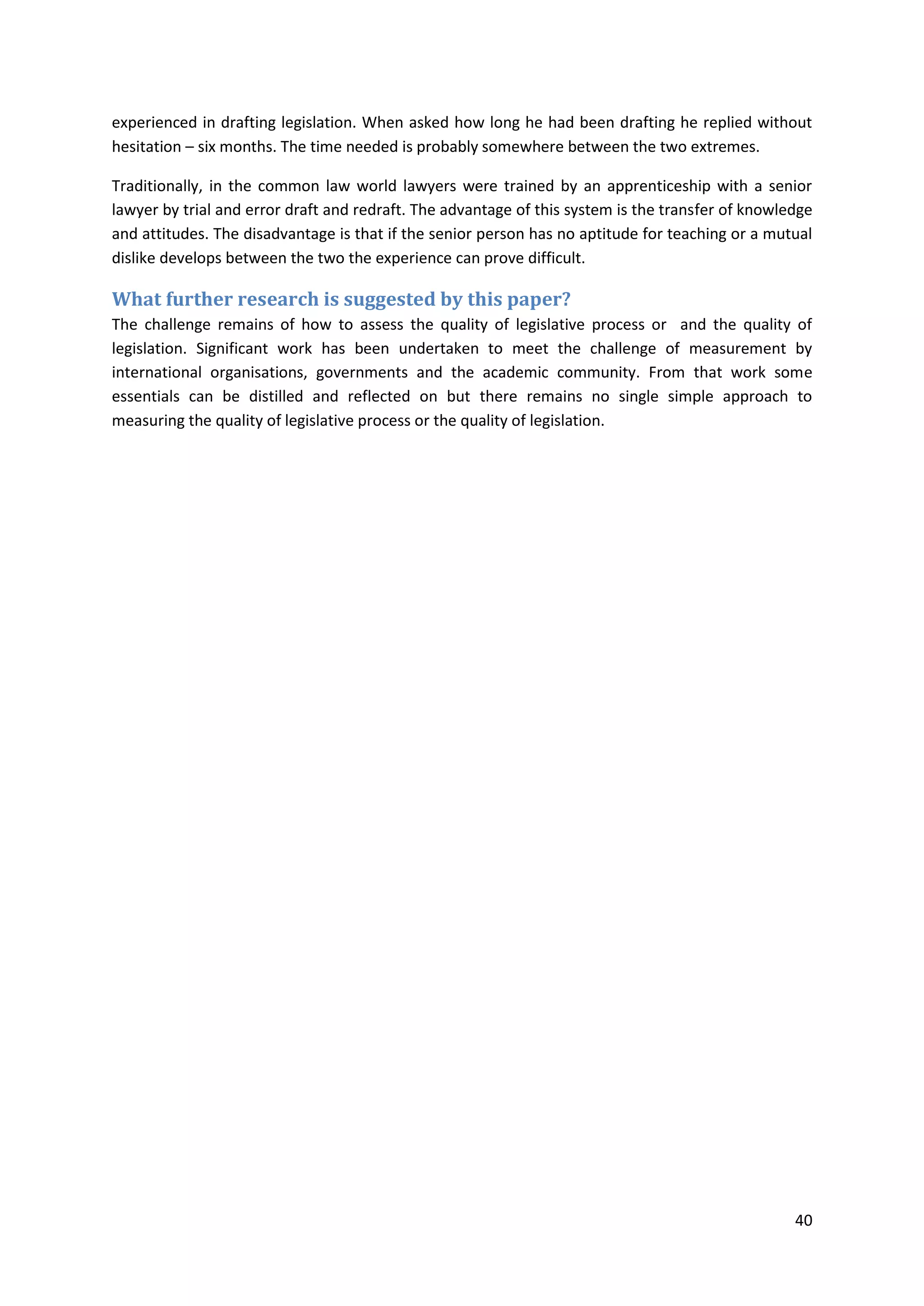 40
experienced in drafting legislation. When asked how long he had been drafting he replied without
hesitation – six months. The time needed is probably somewhere between the two extremes.
Traditionally, in the common law world lawyers were trained by an apprenticeship with a senior
lawyer by trial and error draft and redraft. The advantage of this system is the transfer of knowledge
and attitudes. The disadvantage is that if the senior person has no aptitude for teaching or a mutual
dislike develops between the two the experience can prove difficult.
What further research is suggested by this paper?
The challenge remains of how to assess the quality of legislative process or and the quality of
legislation. Significant work has been undertaken to meet the challenge of measurement by
international organisations, governments and the academic community. From that work some
essentials can be distilled and reflected on but there remains no single simple approach to
measuring the quality of legislative process or the quality of legislation.
 