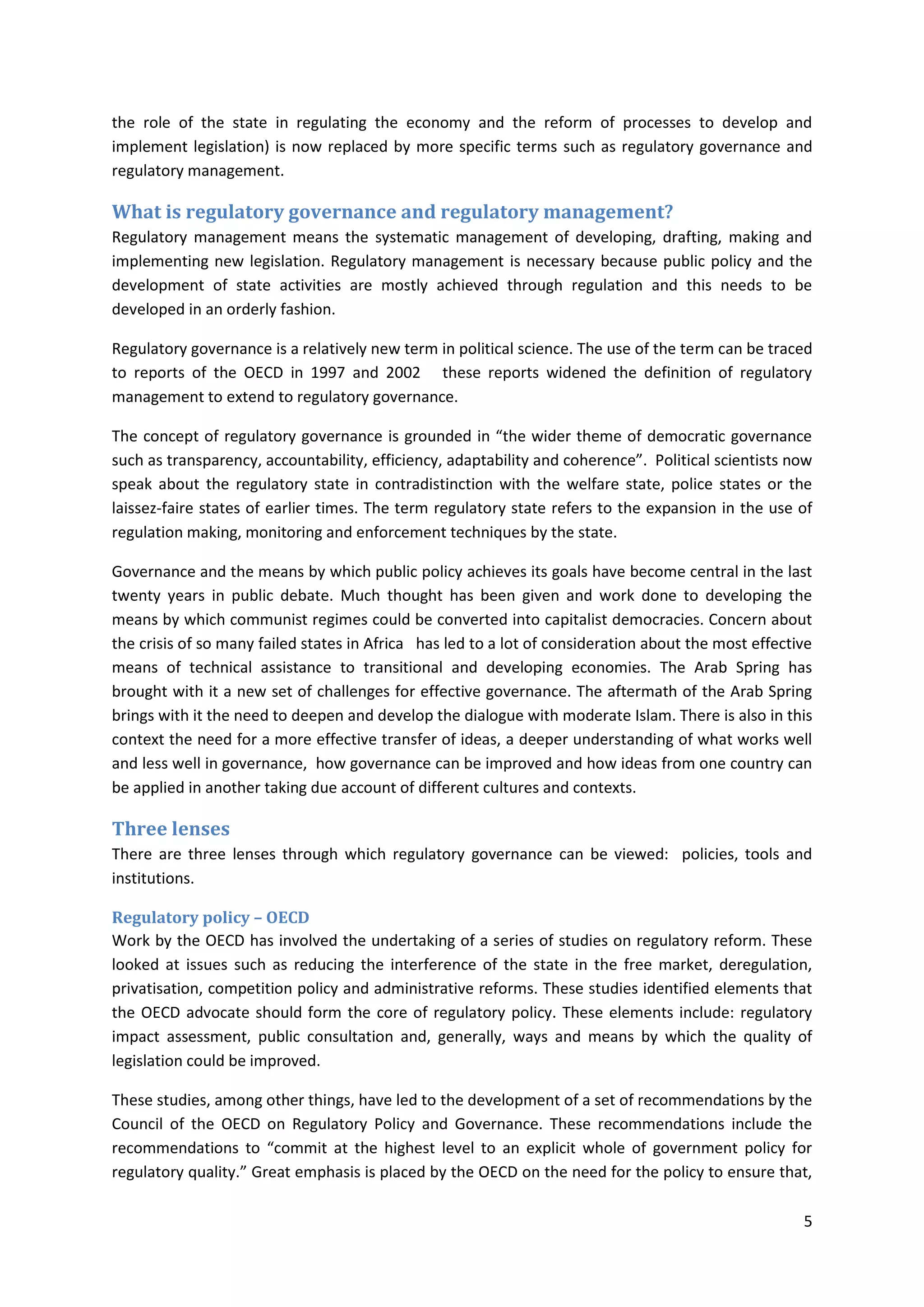 5
the role of the state in regulating the economy and the reform of processes to develop and
implement legislation) is now replaced by more specific terms such as regulatory governance and
regulatory management.
What is regulatory governance and regulatory management?
Regulatory management means the systematic management of developing, drafting, making and
implementing new legislation. Regulatory management is necessary because public policy and the
development of state activities are mostly achieved through regulation and this needs to be
developed in an orderly fashion.
Regulatory governance is a relatively new term in political science. The use of the term can be traced
to reports of the OECD in 1997 and 2002 these reports widened the definition of regulatory
management to extend to regulatory governance.
The concept of regulatory governance is grounded in “the wider theme of democratic governance
such as transparency, accountability, efficiency, adaptability and coherence”. Political scientists now
speak about the regulatory state in contradistinction with the welfare state, police states or the
laissez-faire states of earlier times. The term regulatory state refers to the expansion in the use of
regulation making, monitoring and enforcement techniques by the state.
Governance and the means by which public policy achieves its goals have become central in the last
twenty years in public debate. Much thought has been given and work done to developing the
means by which communist regimes could be converted into capitalist democracies. Concern about
the crisis of so many failed states in Africa has led to a lot of consideration about the most effective
means of technical assistance to transitional and developing economies. The Arab Spring has
brought with it a new set of challenges for effective governance. The aftermath of the Arab Spring
brings with it the need to deepen and develop the dialogue with moderate Islam. There is also in this
context the need for a more effective transfer of ideas, a deeper understanding of what works well
and less well in governance, how governance can be improved and how ideas from one country can
be applied in another taking due account of different cultures and contexts.
Three lenses
There are three lenses through which regulatory governance can be viewed: policies, tools and
institutions.
Regulatory policy – OECD
Work by the OECD has involved the undertaking of a series of studies on regulatory reform. These
looked at issues such as reducing the interference of the state in the free market, deregulation,
privatisation, competition policy and administrative reforms. These studies identified elements that
the OECD advocate should form the core of regulatory policy. These elements include: regulatory
impact assessment, public consultation and, generally, ways and means by which the quality of
legislation could be improved.
These studies, among other things, have led to the development of a set of recommendations by the
Council of the OECD on Regulatory Policy and Governance. These recommendations include the
recommendations to “commit at the highest level to an explicit whole of government policy for
regulatory quality.” Great emphasis is placed by the OECD on the need for the policy to ensure that,
 