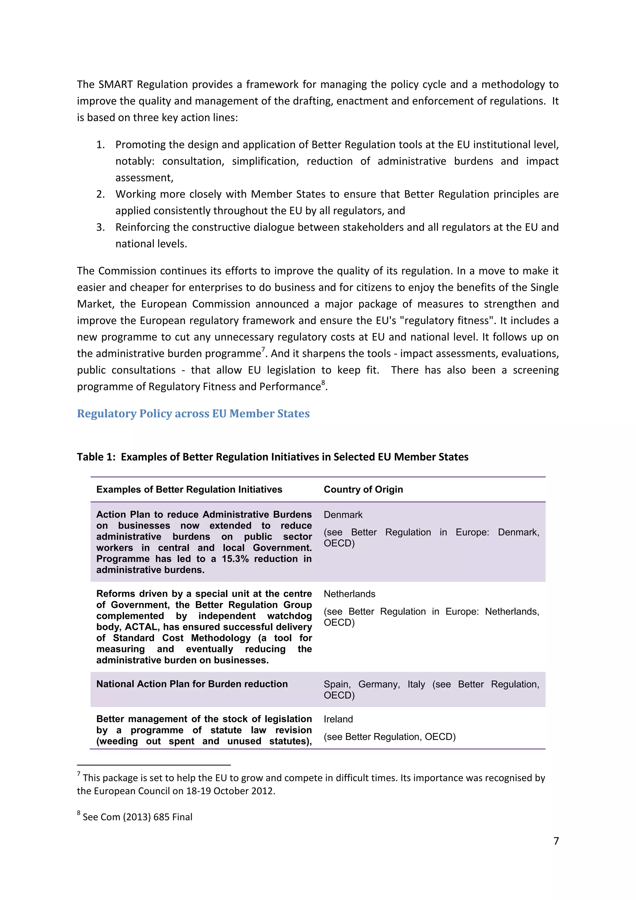 7
The SMART Regulation provides a framework for managing the policy cycle and a methodology to
improve the quality and management of the drafting, enactment and enforcement of regulations. It
is based on three key action lines:
1. Promoting the design and application of Better Regulation tools at the EU institutional level,
notably: consultation, simplification, reduction of administrative burdens and impact
assessment,
2. Working more closely with Member States to ensure that Better Regulation principles are
applied consistently throughout the EU by all regulators, and
3. Reinforcing the constructive dialogue between stakeholders and all regulators at the EU and
national levels.
The Commission continues its efforts to improve the quality of its regulation. In a move to make it
easier and cheaper for enterprises to do business and for citizens to enjoy the benefits of the Single
Market, the European Commission announced a major package of measures to strengthen and
improve the European regulatory framework and ensure the EU's "regulatory fitness". It includes a
new programme to cut any unnecessary regulatory costs at EU and national level. It follows up on
the administrative burden programme7
. And it sharpens the tools - impact assessments, evaluations,
public consultations - that allow EU legislation to keep fit. There has also been a screening
programme of Regulatory Fitness and Performance8
.
Regulatory Policy across EU Member States
Table 1: Examples of Better Regulation Initiatives in Selected EU Member States
Examples of Better Regulation Initiatives Country of Origin
Action Plan to reduce Administrative Burdens
on businesses now extended to reduce
administrative burdens on public sector
workers in central and local Government.
Programme has led to a 15.3% reduction in
administrative burdens.
Denmark
(see Better Regulation in Europe: Denmark,
OECD)
Reforms driven by a special unit at the centre
of Government, the Better Regulation Group
complemented by independent watchdog
body, ACTAL, has ensured successful delivery
of Standard Cost Methodology (a tool for
measuring and eventually reducing the
administrative burden on businesses.
Netherlands
(see Better Regulation in Europe: Netherlands,
OECD)
National Action Plan for Burden reduction Spain, Germany, Italy (see Better Regulation,
OECD)
Better management of the stock of legislation
by a programme of statute law revision
(weeding out spent and unused statutes),
Ireland
(see Better Regulation, OECD)
7
This package is set to help the EU to grow and compete in difficult times. Its importance was recognised by
the European Council on 18-19 October 2012.
8
See Com (2013) 685 Final
 