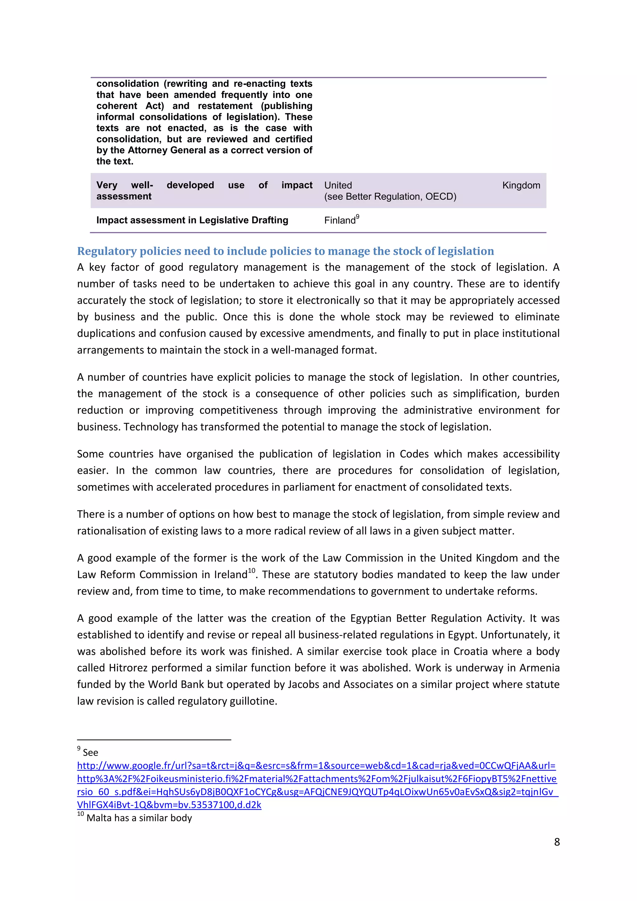 8
consolidation (rewriting and re-enacting texts
that have been amended frequently into one
coherent Act) and restatement (publishing
informal consolidations of legislation). These
texts are not enacted, as is the case with
consolidation, but are reviewed and certified
by the Attorney General as a correct version of
the text.
Very well- developed use of impact
assessment
United Kingdom
(see Better Regulation, OECD)
Impact assessment in Legislative Drafting Finland
9
Regulatory policies need to include policies to manage the stock of legislation
A key factor of good regulatory management is the management of the stock of legislation. A
number of tasks need to be undertaken to achieve this goal in any country. These are to identify
accurately the stock of legislation; to store it electronically so that it may be appropriately accessed
by business and the public. Once this is done the whole stock may be reviewed to eliminate
duplications and confusion caused by excessive amendments, and finally to put in place institutional
arrangements to maintain the stock in a well-managed format.
A number of countries have explicit policies to manage the stock of legislation. In other countries,
the management of the stock is a consequence of other policies such as simplification, burden
reduction or improving competitiveness through improving the administrative environment for
business. Technology has transformed the potential to manage the stock of legislation.
Some countries have organised the publication of legislation in Codes which makes accessibility
easier. In the common law countries, there are procedures for consolidation of legislation,
sometimes with accelerated procedures in parliament for enactment of consolidated texts.
There is a number of options on how best to manage the stock of legislation, from simple review and
rationalisation of existing laws to a more radical review of all laws in a given subject matter.
A good example of the former is the work of the Law Commission in the United Kingdom and the
Law Reform Commission in Ireland10
. These are statutory bodies mandated to keep the law under
review and, from time to time, to make recommendations to government to undertake reforms.
A good example of the latter was the creation of the Egyptian Better Regulation Activity. It was
established to identify and revise or repeal all business-related regulations in Egypt. Unfortunately, it
was abolished before its work was finished. A similar exercise took place in Croatia where a body
called Hitrorez performed a similar function before it was abolished. Work is underway in Armenia
funded by the World Bank but operated by Jacobs and Associates on a similar project where statute
law revision is called regulatory guillotine.
9
See
http://www.google.fr/url?sa=t&rct=j&q=&esrc=s&frm=1&source=web&cd=1&cad=rja&ved=0CCwQFjAA&url=
http%3A%2F%2Foikeusministerio.fi%2Fmaterial%2Fattachments%2Fom%2Fjulkaisut%2F6FiopyBT5%2Fnettive
rsio_60_s.pdf&ei=HqhSUs6yD8jB0QXF1oCYCg&usg=AFQjCNE9JQYQUTp4qLOixwUn65v0aEvSxQ&sig2=tqjnlGv_
VhlFGX4iBvt-1Q&bvm=bv.53537100,d.d2k
10
Malta has a similar body
 