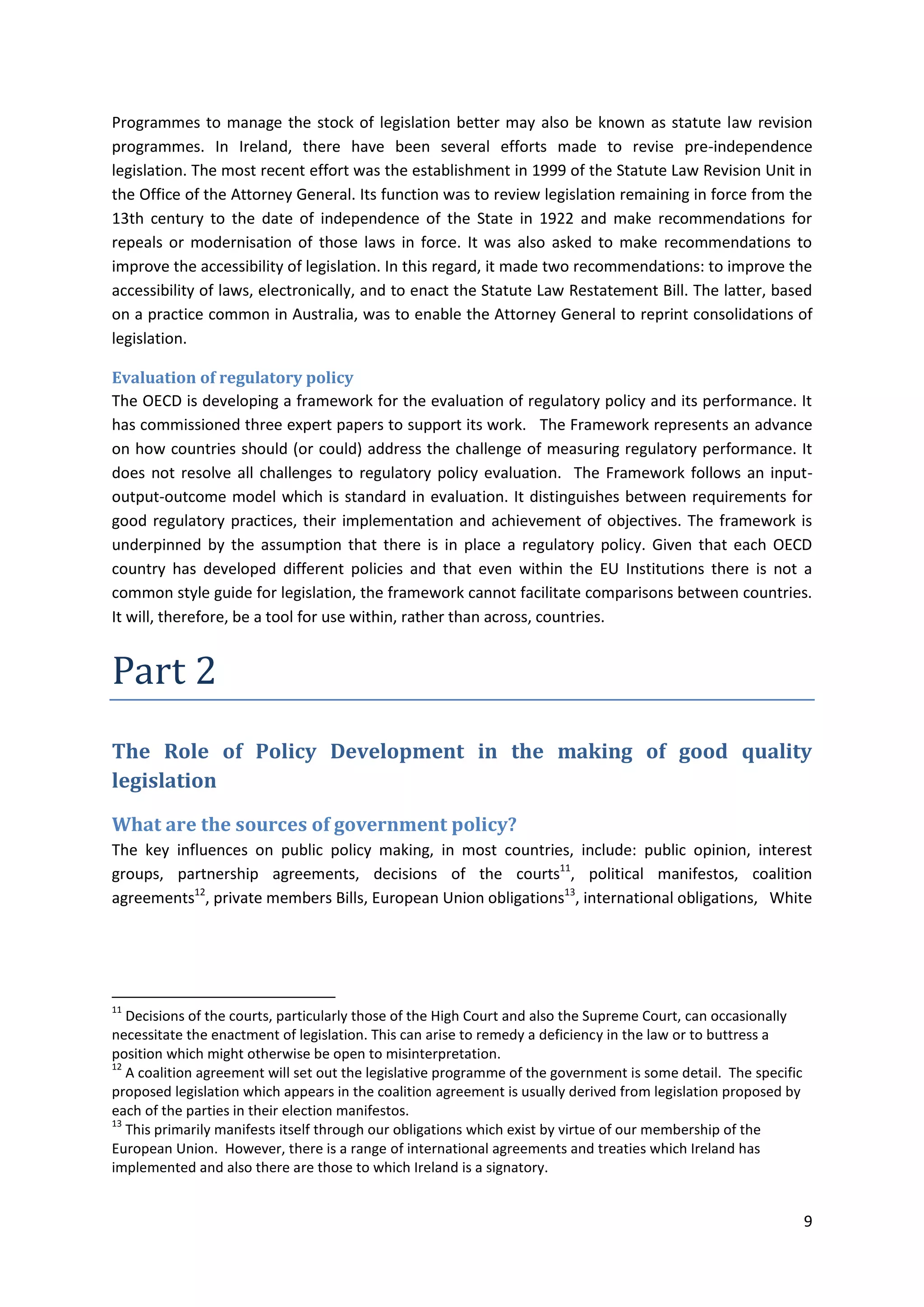 9
Programmes to manage the stock of legislation better may also be known as statute law revision
programmes. In Ireland, there have been several efforts made to revise pre-independence
legislation. The most recent effort was the establishment in 1999 of the Statute Law Revision Unit in
the Office of the Attorney General. Its function was to review legislation remaining in force from the
13th century to the date of independence of the State in 1922 and make recommendations for
repeals or modernisation of those laws in force. It was also asked to make recommendations to
improve the accessibility of legislation. In this regard, it made two recommendations: to improve the
accessibility of laws, electronically, and to enact the Statute Law Restatement Bill. The latter, based
on a practice common in Australia, was to enable the Attorney General to reprint consolidations of
legislation.
Evaluation of regulatory policy
The OECD is developing a framework for the evaluation of regulatory policy and its performance. It
has commissioned three expert papers to support its work. The Framework represents an advance
on how countries should (or could) address the challenge of measuring regulatory performance. It
does not resolve all challenges to regulatory policy evaluation. The Framework follows an input-
output-outcome model which is standard in evaluation. It distinguishes between requirements for
good regulatory practices, their implementation and achievement of objectives. The framework is
underpinned by the assumption that there is in place a regulatory policy. Given that each OECD
country has developed different policies and that even within the EU Institutions there is not a
common style guide for legislation, the framework cannot facilitate comparisons between countries.
It will, therefore, be a tool for use within, rather than across, countries.
Part 2
The Role of Policy Development in the making of good quality
legislation
What are the sources of government policy?
The key influences on public policy making, in most countries, include: public opinion, interest
groups, partnership agreements, decisions of the courts11
, political manifestos, coalition
agreements12
, private members Bills, European Union obligations13
, international obligations, White
11
Decisions of the courts, particularly those of the High Court and also the Supreme Court, can occasionally
necessitate the enactment of legislation. This can arise to remedy a deficiency in the law or to buttress a
position which might otherwise be open to misinterpretation.
12
A coalition agreement will set out the legislative programme of the government is some detail. The specific
proposed legislation which appears in the coalition agreement is usually derived from legislation proposed by
each of the parties in their election manifestos.
13
This primarily manifests itself through our obligations which exist by virtue of our membership of the
European Union. However, there is a range of international agreements and treaties which Ireland has
implemented and also there are those to which Ireland is a signatory.
 