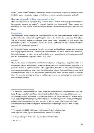 10
Papers14
, Green Papers15
and policy documents, administrative reviews, day-to-day administration of
the State, public interest, the outputs of think tanks as well as many others less easy to classify.
How are ideas selected for government action?
There are various models of policy making or means for the selection of ideas for government policy:
bureaucratic; pluralist, corporatist16
, rational, heuristic and incremental. These models are
theoretical but they provide a useful frame of reference to determine how policy decisions are
taken.
Bureaucratic
The bureaucratic model suggests that only government officials have the knowledge, expertise and
position to lead the politicians through the policy maze to the decision the bureaucrats think is best.
The role of the Civil Service in influencing public policy varies. Historically, in some areas it has
provided many ideas and much of the impetus for reform. On the other hand, some countries have
too much of a bureaucratic approach.
All EU Member States, particularly the older ones, have well-established bureaucratic structures
with varying degrees of elitism. France, with its Grandes Écoles, and the UK with its elite Universities,
fall into the category of States where unelected elite have a great influence on the development of
policies. Whether this is for good or bad is a moot point.
Pluralist
The pluralist model maintains that individual interest groups apply pressure on political elites in a
competitive manner and attributes power in policy making to individual groups operating in a
particular manner at a particular time17
. This suggests that, from time to time, one interest group
dominates and excludes the others from the policy making process. This model helps us understand
where the different parts of the machine of state fit into place. There are other aspects to consider
also. For example, an important role of coalition agreements and political parties is to plan the
policy making framework.
14
In the United Kingdom and Ireland, Green papers are published by the Government on a particular
topic. The purpose of a Green Paper is to stimulate and to facilitate informed public discussion on
an issue of great public importance. A White paper sets out the Government’s policy on a particular
issue. Depending on the complexity and level of public interest in a particular matter, a White paper
will generally (but not always) has been preceded by a Green paper. Different countries have
different terms for these types of papers. A simpler classification might be to call them concept
papers.
15
For example, the OECD 2001 Report on Regulatory Reform in Ireland. See
www.irlgov.ie/taoiseach/publication/ link/Link%20May%202001.pdf
16
Coakley and Gallagher, Politics in the Republic of Ireland (Dublin, 1996).
17
Ibid. at p.273
 