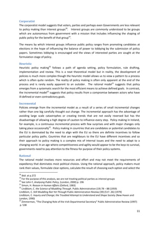 11
Corporatist
The corporatist model suggests that voters, parties and perhaps even Governments are less relevant
to policy making than interest groups18
. Interest groups are commonly understood to be groups
which are autonomous from government with a mission that includes influencing the shaping of
public policy for the benefit of that group19
.
The means by which interest groups influence public policy ranges from promoting candidates at
elections in the hope of influencing the balance of power to lobbying by the submission of policy
papers. Sometimes lobbying is encouraged and the views of interested parties are sought at the
formulation stage of policy.
Heuristic
Heuristic policy making20
follows a path of agenda setting, policy formulation, rule drafting,
implementation and review. This is a neat theoretical model but in reality, the development of
policies is much more complex though the heuristic model allows us to view a pattern to a process
which is often quite random. The reality of policy making is often only apparent at the end of the
process and is rarely easily apparent to an outsider. The rational model21
suggests that policy
emerges from a systematic search for the most efficient means to achieve defined goals. In contrast,
the incremental model22
suggests that policy results from a compromise between actors who have
ill-defined or even contradictory goals.
Incremental
Policies emerge from the incremental model as a result of a series of small incremental changes
rather than one big carefully thought out change. The incremental approach has the advantage of
avoiding large scale catastrophes or creating trends that are not easily reversed but has the
disadvantage of allowing a high degree of caution to influence every step. Policy making in Ireland,
for example, is a continuous incremental process with few surprises and with major changes only
taking place occasionally23
. Policy making in countries that are candidates or potential candidates to
the EU is dominated by the need to align with the EU so there are definite incentives to follow
particular policy paths. Countries that are neighbours to the EU have different incentives and so
their approach to policy making is a complex mix of internal issues and the need to adapt to a
changing world. In an age where competitiveness and agility would appear to be the keys to survival,
governments need to pay attention to the fitness for purpose of their policy systems.
Rational
The rational model involves more resources and effort and may not meet the requirements of
expediency that dominates most political choices. Using the rational approach, policy makers must
rank their values, formulate clear options, calculate the result of choosing each option and select the
18
Ibid. at p.272
19
For the purpose of this analysis, we are not treating political parties as interest groups
20
See John F, Analysing Public Policy, (London, 2000) p. 196
21
Simon, H. Reason in Human Affairs (Oxford, 1983)
22
Lindblom, C. the Science of Muddling Through. Public Administration (19) 78 – 88 (1959)
Lindblom, C. Still Muddling Not Yet Through Public Administration Review (39) (517. 26) (1979)
Lindblom, C. Inquiry and Change; the Troubled Attempt to Understand and Shape Society (New Haven and
London, 1990)
23
Zimmerman, “The Changing Role of the Irish Departmental Secretary” Public Administrative Review (1997)
p. 538
 