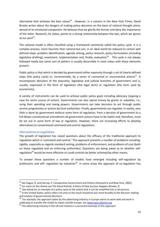 12
alternative that achieves the best values24
. However, in a column in the New York Times, David
Brooks writes about the dangers of making policy decisions on the basis of rational thought alone,
devoid of an emotional component. He believes that we glorify the former and deny the importance
of the latter. Research, he states, points to a strong relationship between the two, which we ignore
at our peril25
.
The rational model is often classified using a framework commonly called the policy cycle. It is a
complex process, more heuristic than rational but can, in an ideal world be reduced to certain well
defined steps: problem identification, agenda setting, policy research, policy formulation (including
legislative drafting), enactment, implementation and, finally, evaluation26
. This cycle is not always
followed neatly but some sort of pattern is usually discernible in most states with these elements
present.
Public policy is that which is decided by government either expressly through a set of clearly defined
steps (the policy cycle) or, incrementally, by a series of connected or unconnected actions27
. It
encompasses decisions of the executive, legislative and judicial branches of government and is,
usually, expressed in the form of legislation (the legal term) or regulation (the term used by
economists).
A variety of instruments can be used to achieve public policy goals including advocacy (arguing a
case for some course of action). Governments can also spend money by grants or subsidies, i.e.,
using their spending and taxing powers. Governments can take decisions to act through public
service programmes or actions by local authorities. Finally, governments can regulate. In reality, very
little is done by government without some form of regulation, from a decision of government to a
full-blown constitutional amendment all government actions have to be lawful and, therefore, must
be set out in some form of law or regulation. However, there are increasing efforts to develop
alternatives to conventional command and control regulations.
Alternatives to regulation
The growth of legislation has raised questions about the efficacy of the traditional approach to
regulation which is ‘command and control.’ This approach presents a number of problems including:
rigidity, especially as regards standard setting, problems of enforcement, and problems of cost (both
on those regulated and on enforcing authorities). Questions are being asked as to whether self-
regulation28
would be more effective or could controls be better achieved by other means.
To answer these questions a number of models have emerged including self-regulation by
professions and self- regulation by industries29
. In some areas the approach of co-regulation has
24
See Hague, R. and Harrop, P. Comparative Government and Politics (Hampshire and New York, 2002).
25
For more on this theme see The Social Animal: A Story of How Success Happens Brooks, D
26
See below for an example of a policy cycle to the extent that it can be simplified into a net picture.
27
In the United States, policy refers not only to the result of policies but more broadly to the decision-making
and analysis of governmental decisions
28
For example, the approach taken by the advertising industry in Europe seems to work well and work is
underway to transfer the model to states outside Europe, see www.easa-alliance.org
29
The advertising industry in the UK and Ireland is a successful example of this approach
 