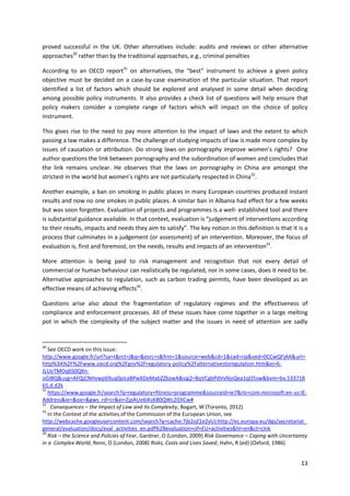 13
proved successful in the UK. Other alternatives include: audits and reviews or other alternative
approaches30
rather than by the traditional approaches, e.g., criminal penalties
According to an OECD report31
on alternatives, the “best‟ instrument to achieve a given policy
objective must be decided on a case-by-case examination of the particular situation. That report
identified a list of factors which should be explored and analysed in some detail when deciding
among possible policy instruments. It also provides a check list of questions will help ensure that
policy makers consider a complete range of factors which will impact on the choice of policy
instrument.
This gives rise to the need to pay more attention to the impact of laws and the extent to which
passing a law makes a difference. The challenge of studying impacts of law is made more complex by
issues of causation or attribution. Do strong laws on pornography improve women’s rights? One
author questions the link between pornography and the subordination of women and concludes that
the link remains unclear. He observes that the laws on pornography in China are amongst the
strictest in the world but women’s rights are not particularly respected in China32
.
Another example, a ban on smoking in public places in many European countries produced instant
results and now no one smokes in public places. A similar ban in Albania had effect for a few weeks
but was soon forgotten. Evaluation of projects and programmes is a well- established tool and there
is substantial guidance available. In that context, evaluation is “judgement of interventions according
to their results, impacts and needs they aim to satisfy”. The key notion in this definition is that it is a
process that culminates in a judgement (or assessment) of an intervention. Moreover, the focus of
evaluation is, first and foremost, on the needs, results and impacts of an intervention33
.
More attention is being paid to risk management and recognition that not every detail of
commercial or human behaviour can realistically be regulated, nor in some cases, does it need to be.
Alternative approaches to regulation, such as carbon trading permits, have been developed as an
effective means of achieving effects34
.
Questions arise also about the fragmentation of regulatory regimes and the effectiveness of
compliance and enforcement processes. All of these issues have come together in a large melting
pot in which the complexity of the subject matter and the issues in need of attention are sadly
30
See OECD work on this issue:
http://www.google.fr/url?sa=t&rct=j&q=&esrc=s&frm=1&source=web&cd=1&cad=rja&ved=0CCwQFjAA&url=
http%3A%2F%2Fwww.oecd.org%2Fgov%2Fregulatory-policy%2Falternativestoregulation.htm&ei=6-
JLUoTMOq6S0QXn-
oGIBQ&usg=AFQjCNHvwp69uq0piLxBPwXDeMabZZbzwA&sig2=BqVCgbPdVv9joQea1qO5sw&bvm=bv.533718
65,d.d2k
31
https://www.google.fr/search?q=regulatory+fitness+programme&sourceid=ie7&rls=com.microsoft:en-us:IE-
Address&ie=&oe=&gws_rd=cr&ei=ZjpAUo6iKsK80QWc2IDICw#
32
Consequences – the Impact of Law and Its Complexity, Bogart, W (Toronto, 2012)
33
In the Context of the activities of the Commission of the European Union, see
http://webcache.googleusercontent.com/search?q=cache:7jb2oZ1e2vUJ:http://ec.europa.eu/dgs/secretariat_
general/evaluation/docs/eval_activities_en.pdf%2Bevaluation+of+EU+activities&hl=en&ct=clnk
34
Risk – the Science and Policies of Fear, Gardner, D (London, 2009) Risk Governance – Coping with Uncertainty
in a Complex World, Renn, O (London, 2008) Risks, Costs and Lives Saved, Hahn, R (ed) (Oxford, 1986)
 